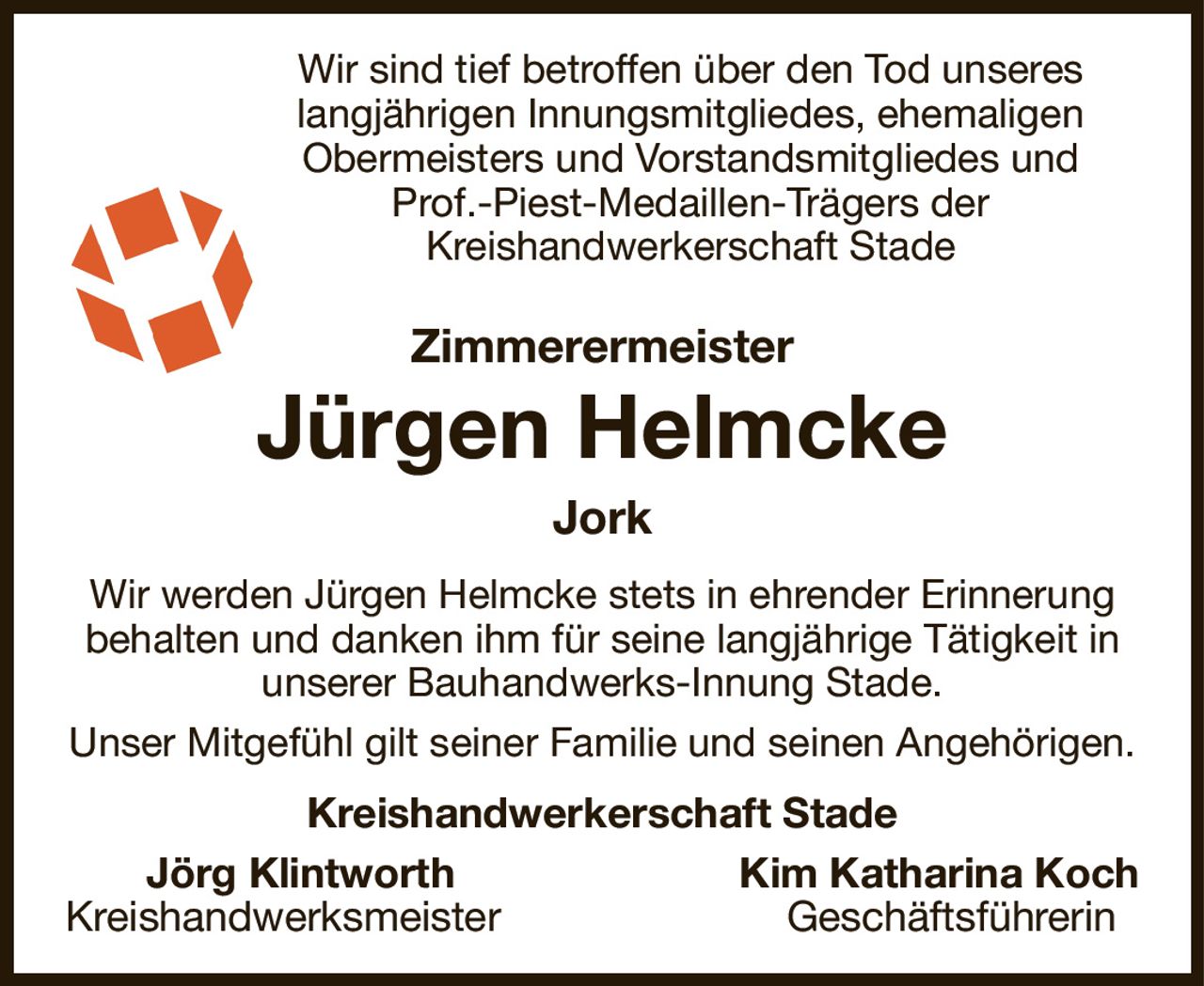Wir sind tief betroffen über den Tod unseres
langjährigen Innungsmitgliedes, ehemaligen Obermeisters und Vorstandsmitgliedes und Prof.-Piest-Medaillen-Trägers der
Kreishandwerkerschaft Stade
Zimmerermeister
Jürgen Helmcke
Jork
Wir werden Jürgen Helmcke stets in ehrender Erinnerung behalten und danken ihm für seine langjährige Tätigkeit in unserer Bauhandwerks-Innung Stade.
Unser Mitgefühl gilt seiner Familie und seinen Angehörigen.
Kreishandwerkerschaft Stade
   Jörg Klintworth Kim Katharina Koch
Kreishandwerksmeister Geschäftsführerin