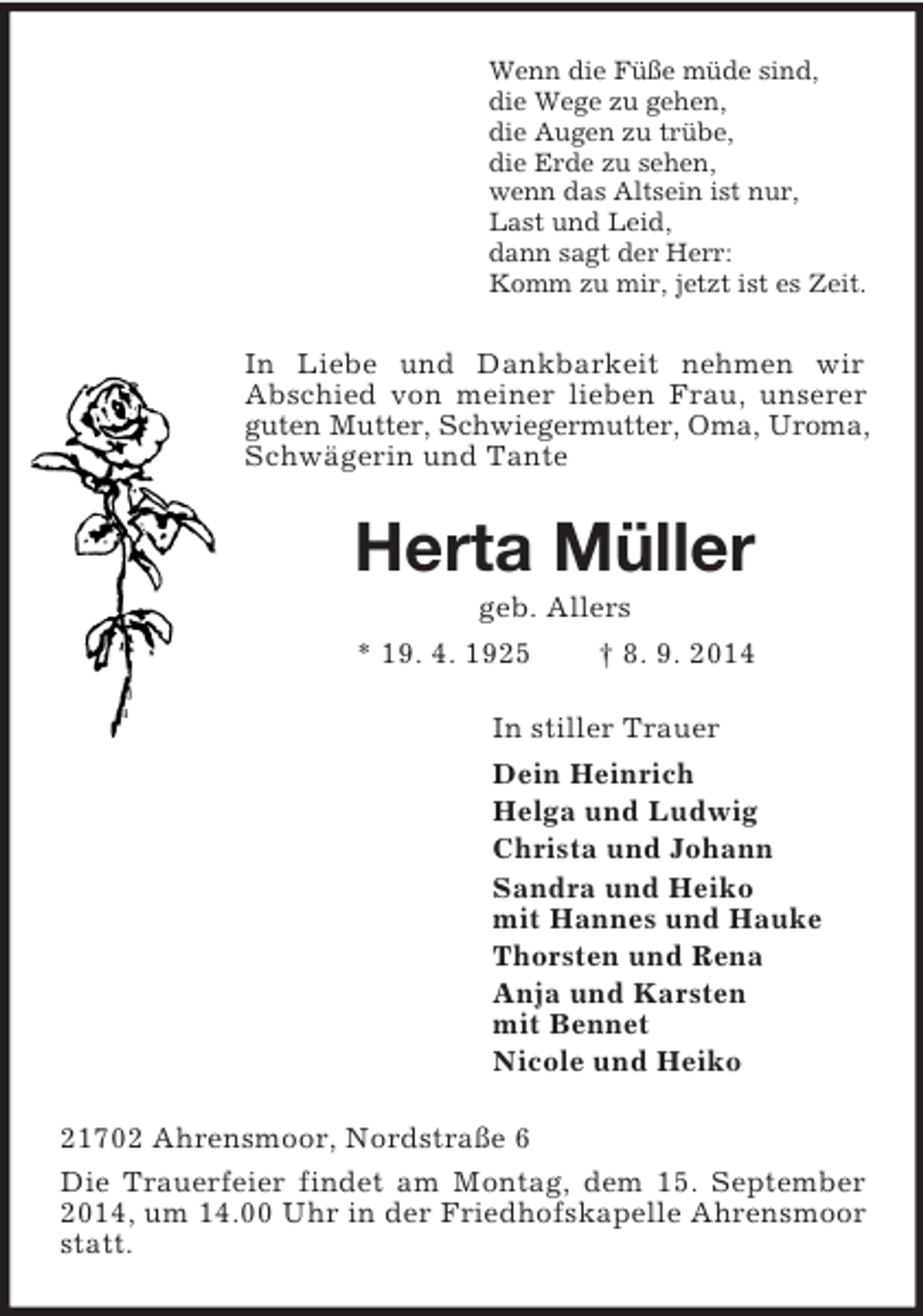 <p>Wenn die Füße müde sind,<br />die Wege zu gehen,<br />die Augen zu trübe,<br />die Erde zu sehen,<br />wenn das Altsein ist nur,<br />Last und Leid,<br />dann sagt der Herr:<br />Komm zu mir, jetzt ist es Zeit.<br />In Liebe und Dankbarkeit nehmen wir<br />Abschied von meiner lieben Frau, unserer guten Mutter, Schwiegermutter, Oma, Uroma, Schwägerin und Tante<br />Herta Müller<br />geb. Allers<br />* 19. 4. 1925 † 8. 9. 2014<br />In stiller Trauer<br />Dein Heinrich<br />Helga und Ludwig<br />Christa und Johann<br />Sandra und Heiko<br />mit Hannes und Hauke<br />Thorsten und Rena<br />Anja und Karsten<br />mit Bennet<br />Nicole und Heiko<br />21702 Ahrensmoor, Nordstraße 6<br />Die Trauerfeier findet am Montag, dem 15. September 2014, um 14.00 Uhr in der Friedhofskapelle Ahrensmoor statt.</p>