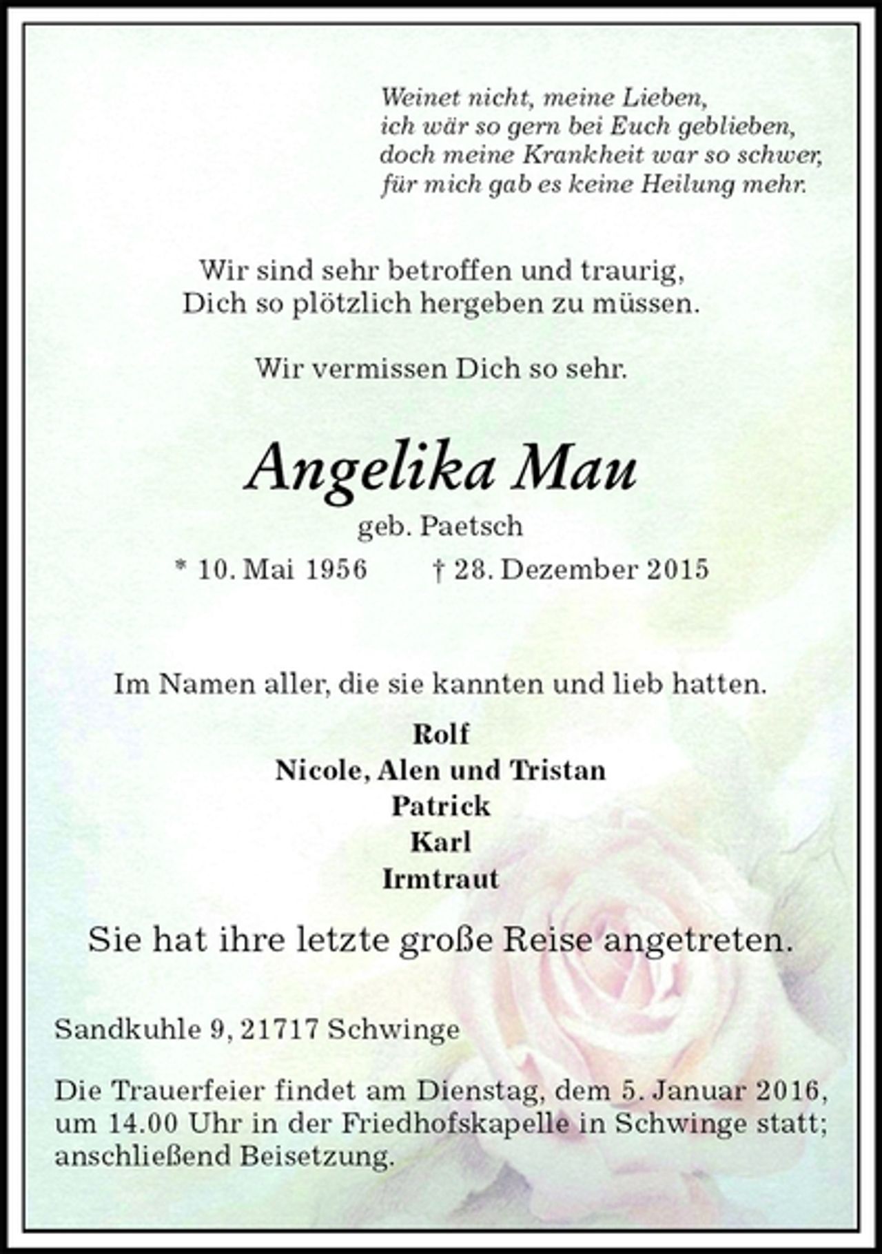 <p>Wir sind sehr betroffen und traurig,<br />Dich so plötzlich hergeben zu müssen.</p>
<p>Wir vermissen Dich so sehr.<br />Sandkuhle 9, 21717 Schwinge</p>
<p>Die Trauerfeier findet am Dienstag, dem 5. Januar 2016, um 14.00 Uhr in der Friedhofskapelle in Schwinge statt; anschließend Beisetzung.<br />Angelika Mau<br />geb. Paetsch<br />* 10. Mai 1956 ? 28. Dezember 2015<br />Im Namen aller, die sie kannten und lieb hatten.<br />Rolf<br />Nicole, Alen und Tristan<br />Patrick<br />Karl<br />Irmtraut<br />Sie hat ihre letzte große Reise angetreten.<br />Weinet nicht, meine Lieben,<br />ich wär so gern bei Euch geblieben,<br />doch meine Krankheit war so schwer,<br />für mich gab es keine Heilung mehr.</p>