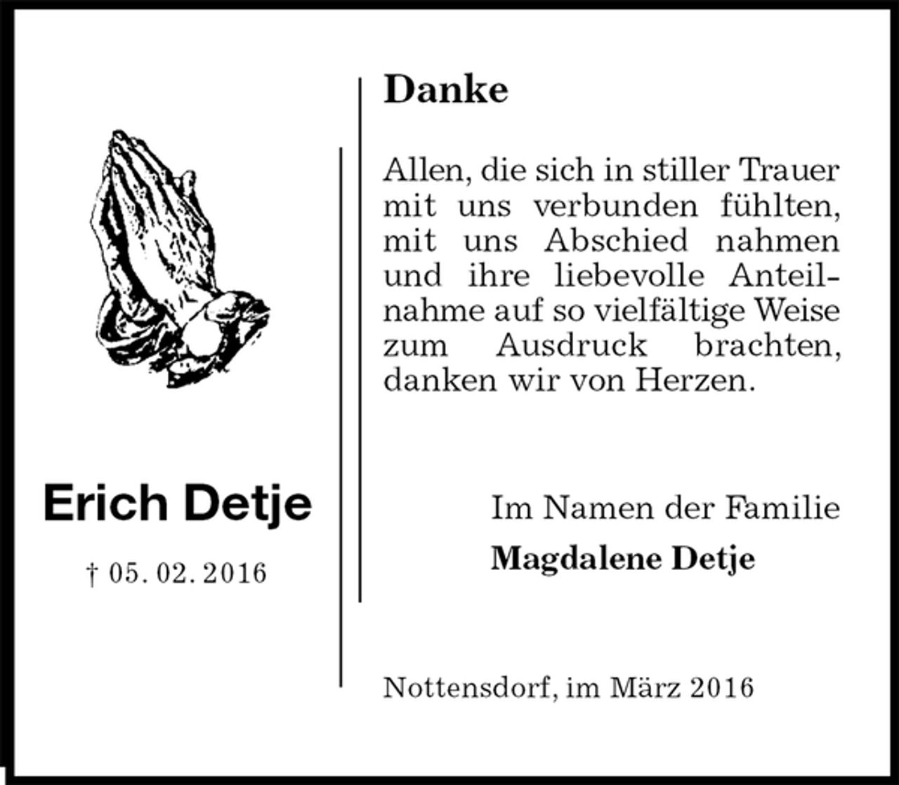 <p>Danke</p><p>Allen, die sich in stiller Trauer mit uns verbunden fühlten, mit uns Abschied nahmen und ihre liebevolle Anteilnahme auf so vielfältige Weise zum Ausdruck brachten, danken wir von Herzen.<br />Nottensdorf, im März 2016<br />Im Namen der Familie<br />Magdalene Detje<br />Erich Detje</p><p>† 05. 02. 2016</p>