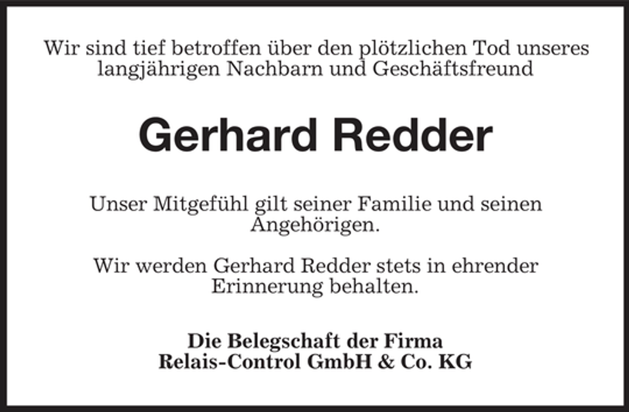 <p>Wir sind tief betroffen über den plötzlichen Tod unseres langjährigen Nachbarn und Geschäftsfreund</p><p>Gerhard Redder<br />Unser Mitgefühl gilt seiner Familie und seinen Angehörigen. Wir werden Gerhard Redder stets in ehrender Erinnerung behalten. Die Belegschaft der Firma Relais-Control GmbH &amp; Co. KG</p>