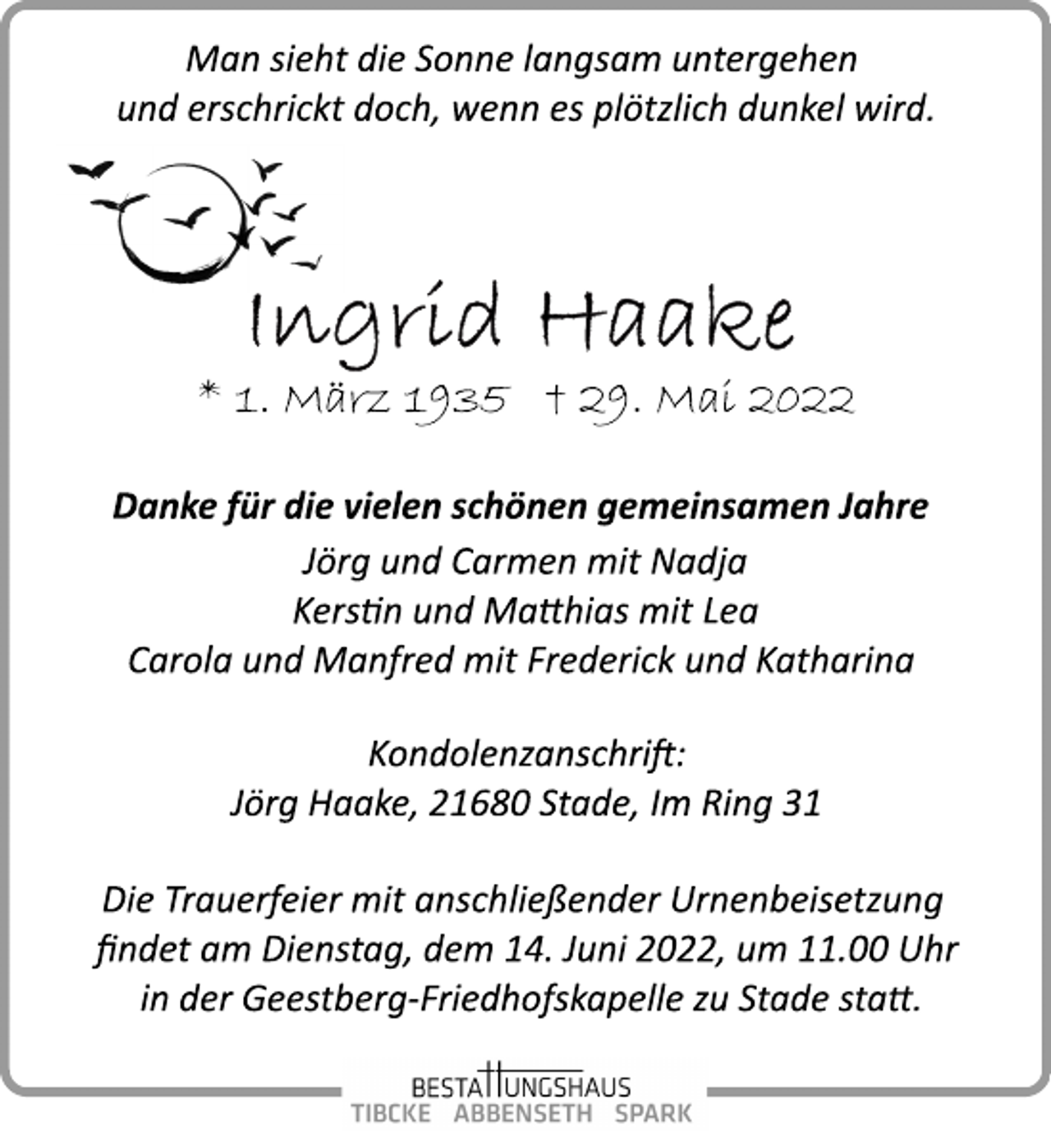 <p>Man sieht die Sonne langsam untergehen<br />und erschrickt doch, wenn es plötzlich dunkel wird.<br />Ingrid Haake<br />* 1. März 1935 † 29. Mai 2022<br />Danke für die vielen schönen gemeinsamen Jahre<br />Jörg und Carmen mit Nadja<br />Kerstin und Matthias mit Lea<br />Carola und Manfred mit Frederick und Katharina<br />Kondolenzanschrift:<br />Jörg Haake, 21680 Stade, Im Ring 31<br />Die Trauerfeier mit anschließender Urnenbeisetzung<br />findet am Dienstag, dem 14. Juni 2022, um 11.00 Uhr<br />in der Geestberg­Friedhofskapelle zu Stade statt.</p>