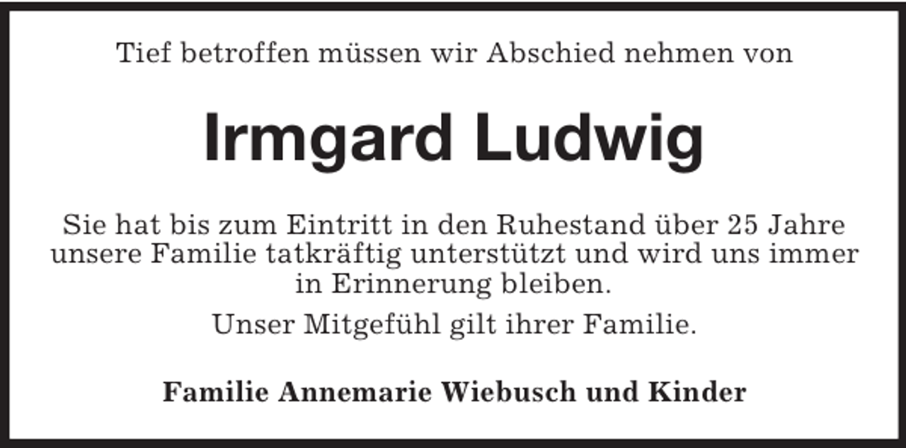 <p>Tief betroffen müssen wir Abschied nehmen von</p><p>Irmgard Ludwig<br />Sie hat bis zum Eintritt in den Ruhestand über 25 Jahre<br />unsere Familie tatkräftig unterstützt und wird uns immer<br />in Erinnerung bleiben.<br />Unser Mitgefühl gilt ihrer Familie.<br />Familie Annemarie Wiebusch und Kinder</p>