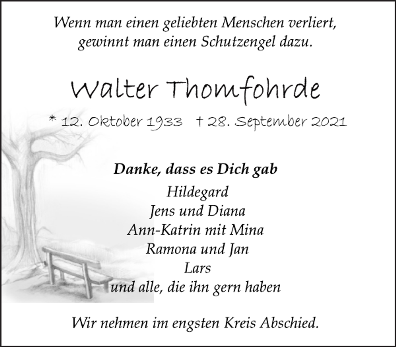 <p>Wenn man einen geliebten Menschen verliert,<br />gewinnt man einen Schutzengel dazu.<br />Walther Thomfohrde<br />*12. Oktober 1933 + 28. September 2021<br />Danke, dass es Dich gab<br />Hildegard<br />Jens und Diana<br />Ann-Katrin mit Mina<br />Ramona und Jan<br />Lars<br />und alle, die ihn gern haben<br />Wir nehmen im engsten Kreis Abschied.</p>