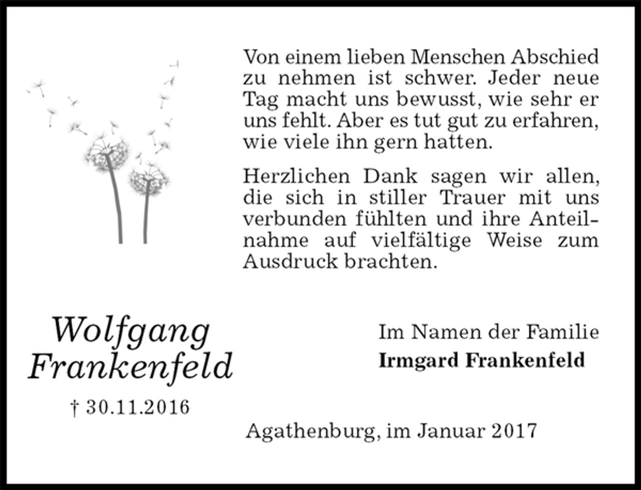 <p>Von einem lieben Menschen Abschied<br />zu nehmen ist schwer. Jeder neue Tag macht uns bewusst, wie sehr er uns fehlt. Aber es tut gut zu erfahren,<br />wie viele ihn gern hatten.<br />Herzlichen Dank sagen wir allen, die sich in stiller Trauer mit uns verbunden fühlten und ihre Anteilnahme auf vielfältige Weise zum Ausdruck brachten.<br />Im Namen der Familie<br />Irmgard Frankenfeld<br />Agathenburg, im Januar 2017</p><p>Wolfgang<br />Frankenfeld<br />† 30.11.2016</p>