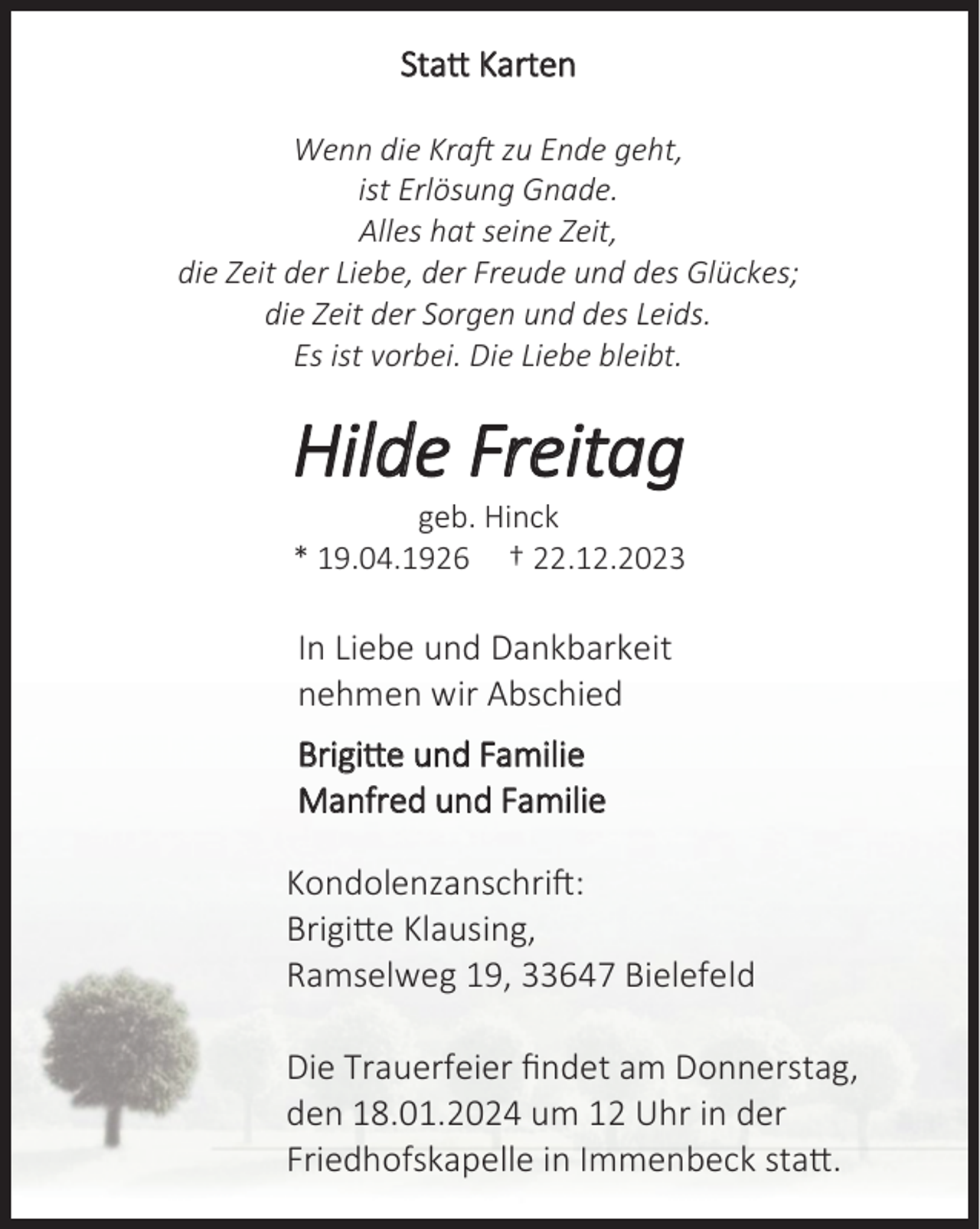 <p>Statt Karten<br />Wenn die Kraft zu Ende geht,<br />ist Erlösung Gnade.<br />Alles hat seine Zeit,<br />die Zeit der Liebe, der Freude und des Glückes;<br />die Zeit der Sorgen und des Leids.<br />Es ist vorbei. Die Liebe bleibt.</p><p>Hilde Freitag</p><p>geb. Hinck<br />19.04.1926<br />22.12.2023</p><p>In Liebe und Dankbarkeit<br />nehmen wir Abschied<br />Brigitte und Familie<br />Manfred und Familie</p><p>Kondolenzanschrift:<br />Brigitte Klausing,<br />Ramselweg 19, 33647 Bielefeld<br />Die Trauerfeier ﬁndet am Donnerstag,<br />den 18.01.2024 um 12 Uhr in der<br />Friedhofskapelle in Immenbeck statt.</p>