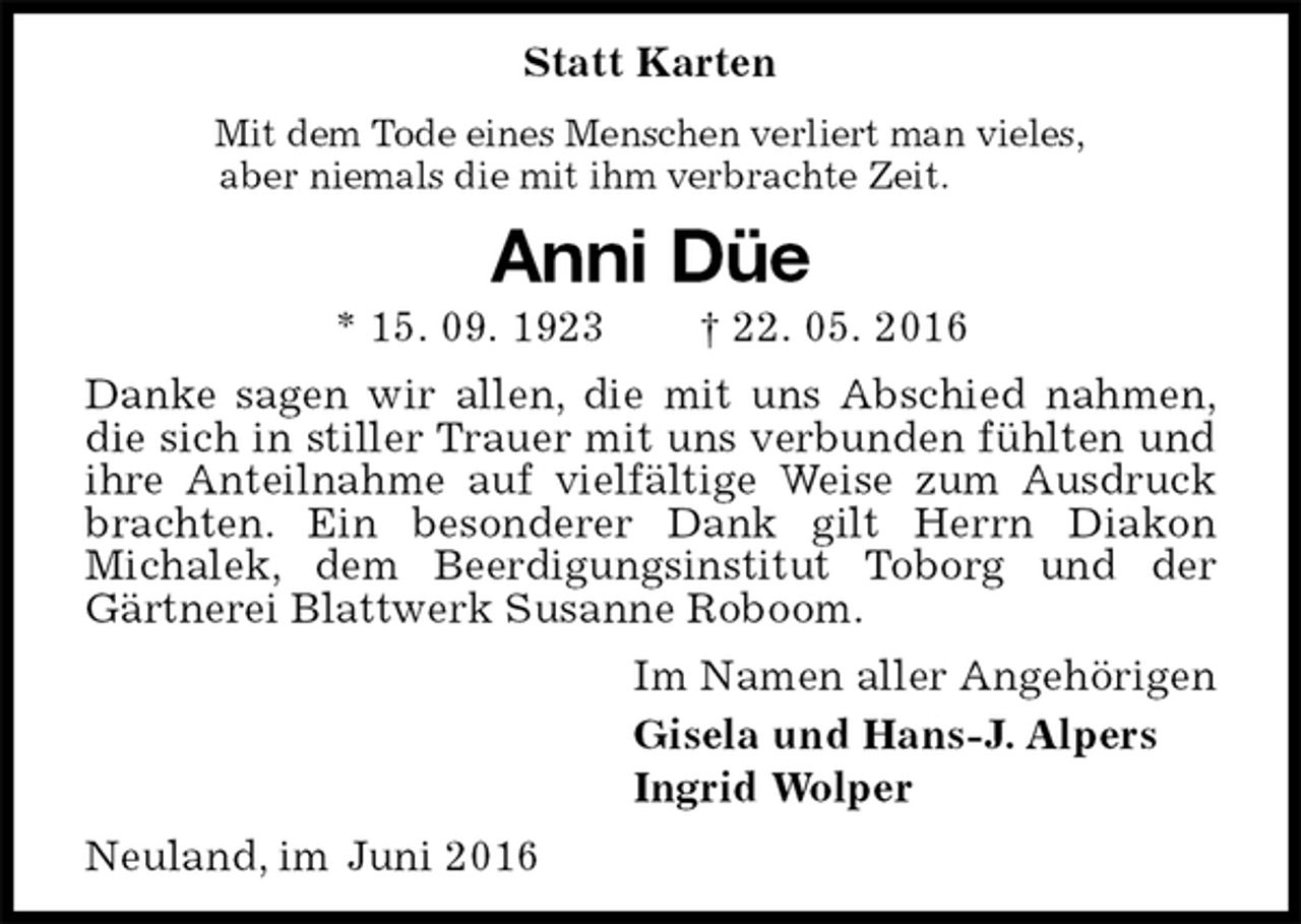<p>Statt Karten<br />Mit dem Tode eines Menschen verliert man vieles,<br />aber niemals die mit ihm verbrachte Zeit.<br />Anni Düe<br />* 15. 09. 1923 † 22. 05. 2016<br />Danke sagen wir allen, die mit uns Abschied nahmen, die sich in stiller Trauer mit uns verbunden fühlten und ihre Anteilnahme auf vielfältige Weise zum Ausdruck brachten. Ein besonderer Dank gilt Herrn Diakon<br />Michalek, dem Beerdigungsinstitut Toborg und der Gärtnerei Blattwerk Susanne Roboom.<br />Im Namen aller Angehörigen<br />Gisela und Hans-J. Alpers<br />Ingrid Wolper<br />Neuland, im Juni 2016</p>