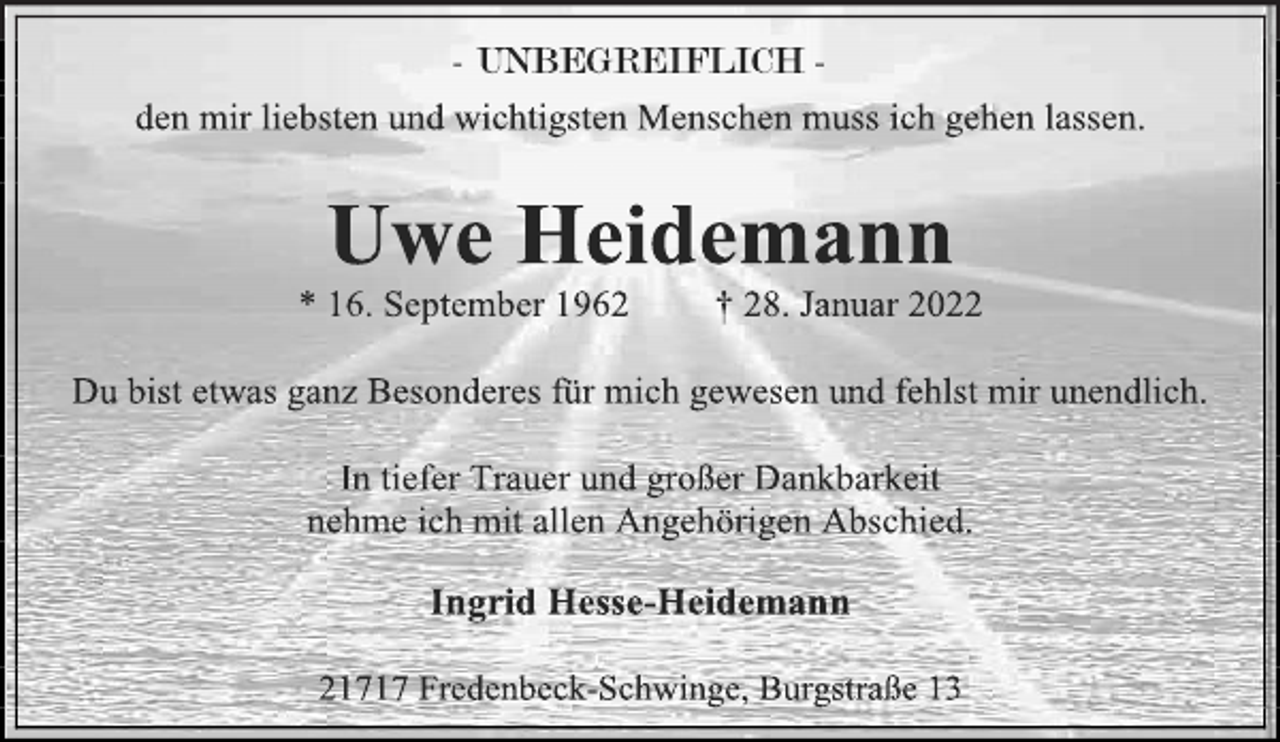 <p>- UNBEGREIFLICH -<br />den mir liebsten und wichtigsten Menschen muss ich gehen lassen.<br />Uwe Heidemann<br />* 16. September 1962 † 28. Januar 2022<br />Du bist etwas ganz Besonderes für mich gewesen und fehlst mir unendlich.<br />In tiefer Trauer und großer Dankbarkeit<br />nehme ich mit allen Angehörigen Abschied.<br />Ingrid Hesse-Heidemann<br />21717 Fredenbeck-Schwinge, Burgstraße 13</p>