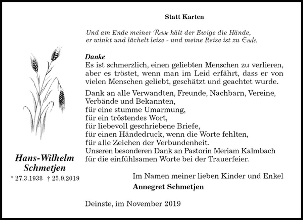 <p>Statt Karten<br />Und am Ende meiner Reise hält der Ewige die Hände,<br />er winkt und lächelt leise - und meine Reise ist zu Ende.<br />Danke<br />Es ist schmerzlich, einen geliebten Menschen zu verlieren,<br />aber es tröstet, wenn man im Leid erfährt, dass er von<br />vielen Menschen geliebt, geschätzt und geachtet wurde.<br />Dank an alle Verwandten, Freunde, Nachbarn, Vereine, Verbände und Bekannten,<br />für eine stumme Umarmung,<br />für ein tröstendes Wort,<br />für liebevoll geschriebene Briefe,<br />für einen Händedruck, wenn die Worte fehlten,<br />für alle Zeichen der Verbundenheit.<br />Unseren besonderen Dank an Pastorin Meriam Kalmbach für die einfühlsamen Worte bei der Trauerfeier.<br />Im Namen meiner lieben Kinder und Enkel<br />Annegret Schmetjen<br />Deinste, im November 2019</p><p>Hans-Wilhelm<br />Schmetjen<br />* 27.3.1938 † 25.9.2019</p>