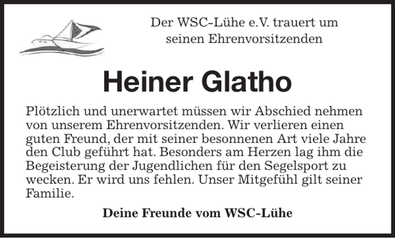 <p>Der WSC-Lühe e.V. trauert um<br />seinen Ehrenvorsitzenden<br />Heiner Glatho<br />Plötzlich und unerwartet müssen wir Abschied nehmen von unserem Ehrenvorsitzenden. Wir verlieren einen<br />guten Freund, der mit seiner besonnenen Art viele Jahre den Club geführt hat. Besonders am Herzen lag ihm die Begeisterung der Jugendlichen für den Segelsport zu wecken. Er wird uns fehlen. Unser Mitgefühl gilt seiner Familie.<br />Deine Freunde vom WSC-Lühe</p>