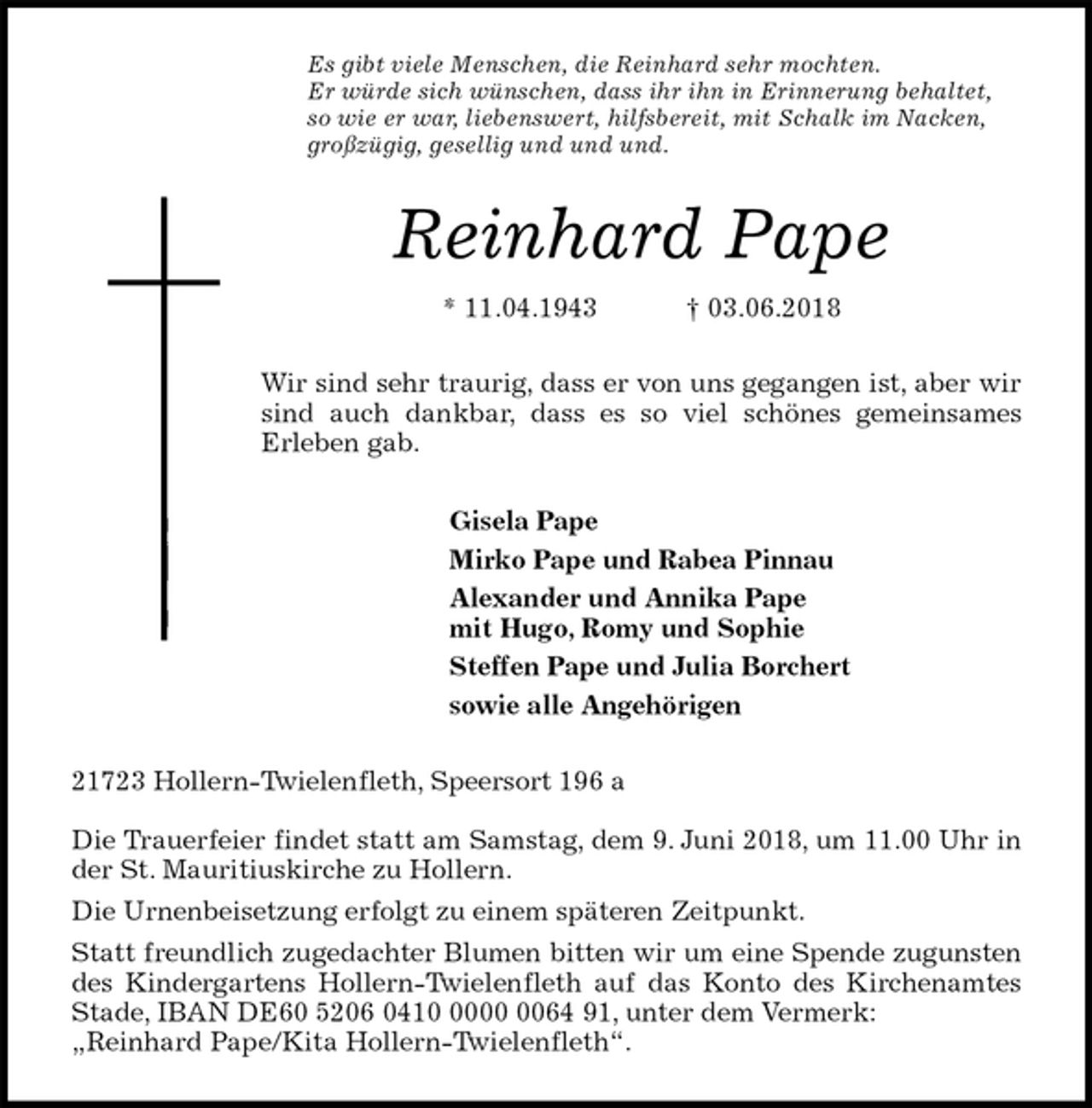 <p>Es gibt viele Menschen, die Reinhard sehr mochten.<br />Er würde sich wünschen, dass ihr ihn in Erinnerung behaltet,<br />so wie er war, liebenswert, hilfsbereit, mit Schalk im Nacken,<br />großzügig, gesellig und und und.<br />Reinhard Pape<br />* 11.04.1943 † 03.06.2018<br />Wir sind sehr traurig, dass er von uns gegangen ist, aber wir<br />sind auch dankbar, dass es so viel schönes gemeinsames<br />Erleben gab.<br />Gisela Pape<br />Mirko Pape und Rabea Pinnau<br />Alexander und Annika Pape<br />mit Hugo, Romy und Sophie<br />Steffen Pape und Julia Borchert<br />sowie alle Angehörigen<br />21723 Hollern-Twielenfleth, Speersort 196 a</p>
<p>Die Trauerfeier findet statt am Samstag, dem 9. Juni 2018, um 11.00 Uhr in<br />der St. Mauritiuskirche zu Hollern.<br />Die Urnenbeisetzung erfolgt zu einem späteren Zeitpunkt.<br />Statt freundlich zugedachter Blumen bitten wir um eine Spende zugunsten<br />des Kindergartens Hollern-Twielenfleth auf das Konto des Kirchenamtes<br />Stade, IBAN DE60 5206 0410 0000 0064 91, unter dem Vermerk:<br />„Reinhard Pape/Kita Hollern-Twielenfleth“.</p>