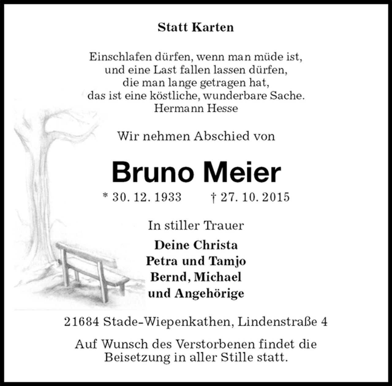 <p>Statt Karten<br />Einschlafen dürfen, wenn man müde ist,<br />und eine Last fallen lassen dürfen,<br />die man lange getragen hat,<br />das ist eine köstliche, wunderbare Sache.<br />Hermann Hesse<br />Wir nehmen Abschied von<br />Bruno Meier<br />* 30. 12. 1933 † 27. 10. 2015<br />In stiller Trauer<br />Deine Christa<br />Petra und Tamjo<br />Bernd, Michael<br />und Angehörige<br />21684 Stade-Wiepenkathen, Lindenstraße 4<br />Auf Wunsch des Verstorbenen findet die<br />Beisetzung in aller Stille statt.</p>