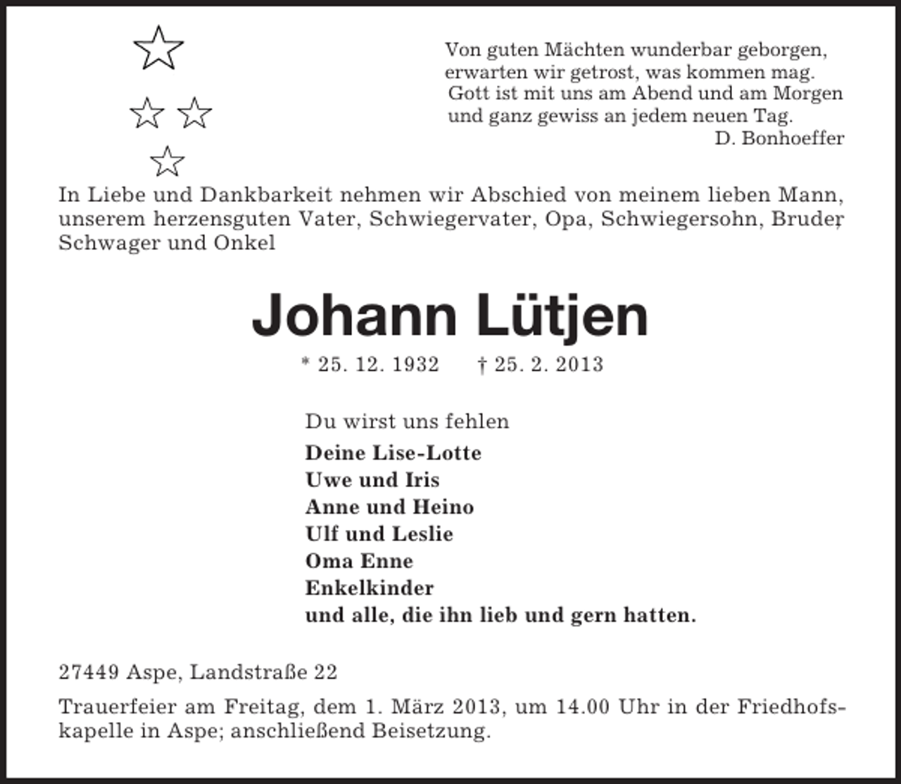 <p>Von guten Mächten wunderbar geborgen,<br />erwarten wir getrost, was kommen mag.<br />Gott ist mit uns am Abend und am Morgen<br />und ganz gewiss an jedem neuen Tag.<br />D. Bonhoeffer<br />In Liebe und Dankbarkeit nehmen wir Abschied von meinem lieben Mann, unserem herzensguten Vater, Schwiegervater, Opa, Schwiegersohn, Bruder, Schwager und Onkel<br />Johann Lütjen<br />* 25. 12. 1932 † 25. 2. 2013<br />Du wirst uns fehlen<br />Deine Lise-Lotte<br />Uwe und Iris<br />Anne und Heino<br />Ulf und Leslie<br />Oma Enne<br />Enkelkinder<br />und alle, die ihn lieb und gern hatten.<br />27449 Aspe, Landstraße 22<br />Trauerfeier am Freitag, dem 1. März 2013, um 14.00 Uhr in der Friedhofskapelle in Aspe; anschließend Beisetzung.</p>