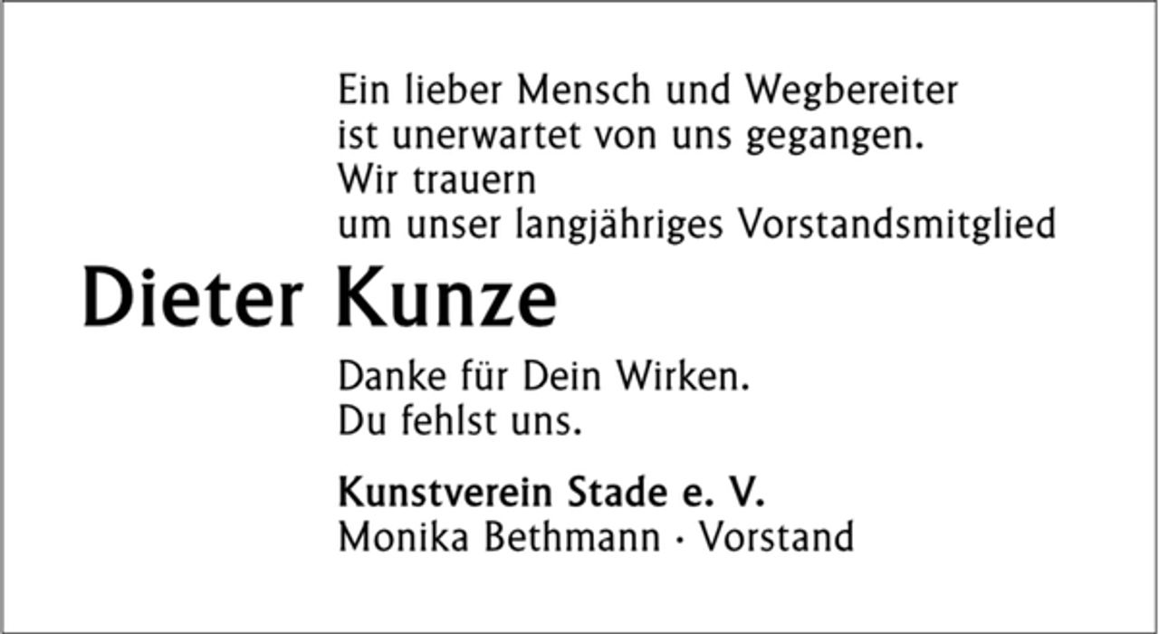 <p>Ein lieber Mensch und Wegbereiter<br />ist unerwartet von uns gegangen.<br />Wir trauern<br />um unser langjähriges Vorstandsmitglied<br />Dieter Kunze<br />Danke für Dein Wirken.<br />Du fehlst uns.<br />Kunstverein Stade e. V.<br />Monika Bethmann · Vorstand</p>