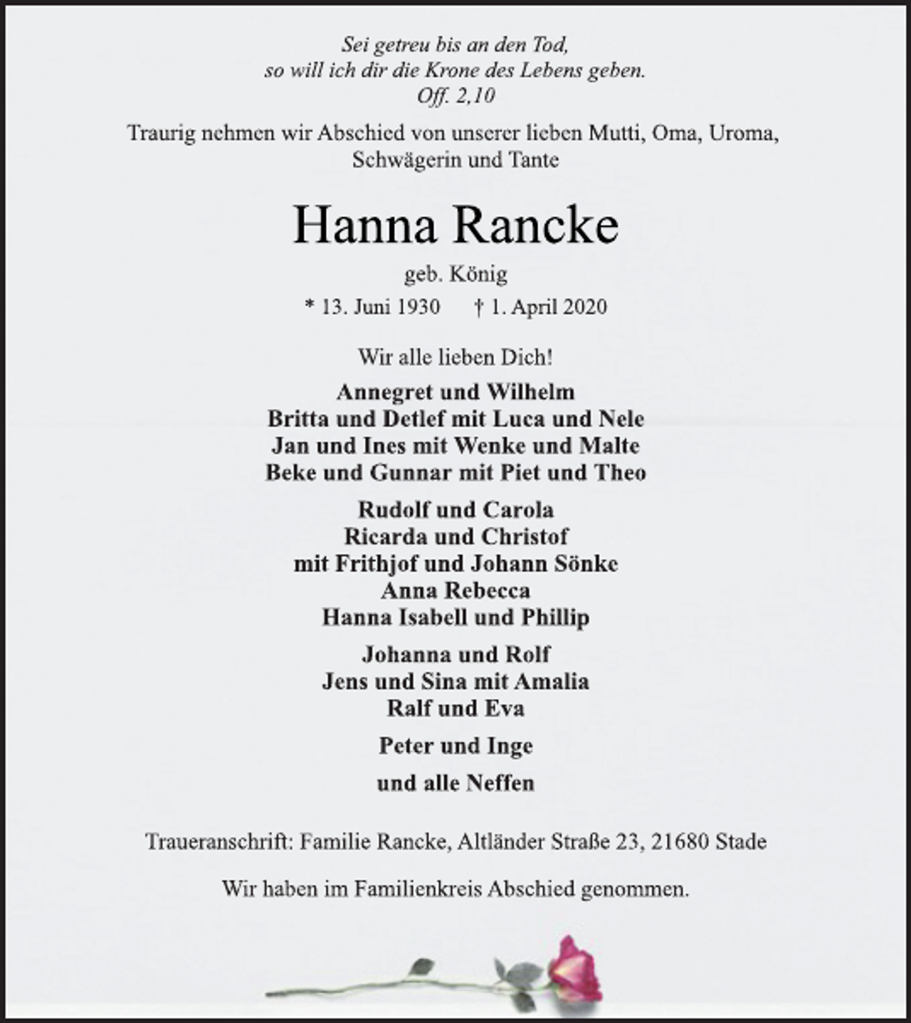 <p>Sei getreu bis an den Tod, so will ich dir die Krone des Lebens geben. Off. 2,10<br />Traurig nehmen wir Abschied von unserer lieben Mutti, Oma, Uroma, Schwägerin und Tante<br />Hanna Rancke<br />geb. König<br />* 13. Juni 1930 † 1. April 2020<br />Wir alle lieben Dich!<br />Annegret und Wilhelm<br />Britta und Detlef mit Luca und Nele Jan und Ines mit Wenke und Malte Beke und Gunnar mit Piet undTheo Rudolf und Carola Ricarda und Christof mit Frithjof und Johann Sönke Anna Rebecca Hanna Isabell und Phillip Johanna und Rolf Jens und Sina mit Amalia Ralf und Eva Peter und Inge und alle Neffen<br />Traueranschrift: Familie Rancke, Altländer Straße 23, 21680 Stade Wir haben im Familienkreis Abschied genommen.</p>