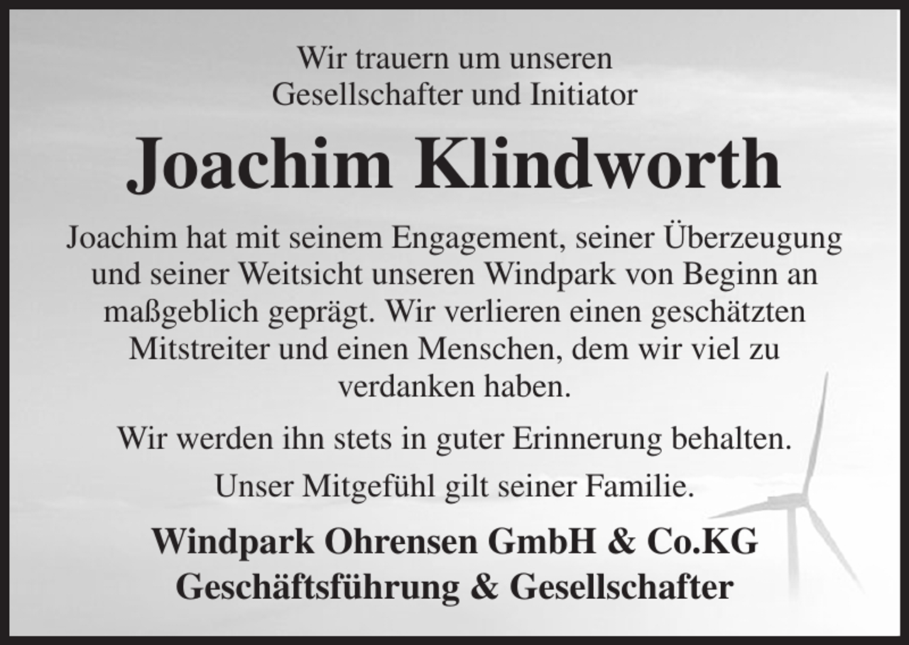 <p>Wir trauern um unseren<br />Gesellschafter und Initiator<br />Joachim Klindworth<br />Joachim hat mit seinem Engagement, seiner Überzeugung und seiner Weitsicht unseren Windpark von Beginn an maßgeblich geprägt. Wir verlieren einen geschätzten<br />Mitstreiter und einen Menschen, dem wir viel zu<br />verdanken haben.<br />Wir werden ihn stets in guter Erinnerung behalten.<br />Unser Mitgefühl gilt seiner Familie.<br />Windpark Ohrensen GmbH &amp; Co.KG<br />Geschäftsführung &amp; Gesellschafter</p>