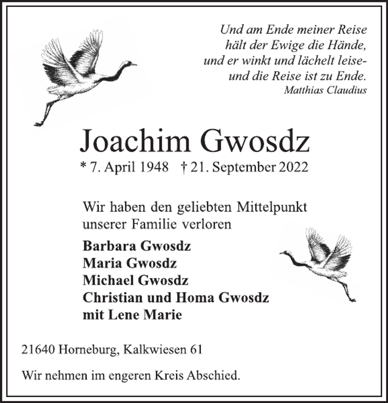 <p>Und am Ende meiner Reise<br />hält der Ewige die Hände,<br />und er winkt und lächelt leiseund die Reise ist zu Ende.<br />Matthias Claudius<br />Joachim Gwosdz<br />* 7. April 1948 † 21. September 2022<br />Wir haben den geliebten Mittelpunkt<br />unserer Familie verloren<br />Barbara Gwosdz<br />Maria Gwosdz<br />Michael Gwosdz<br />Christian und Homa Gwosdz<br />mit Lene Marie<br />21640 Horneburg, Kalkwiesen 61<br />Wir nehmen im engeren Kreis Abschied.</p>