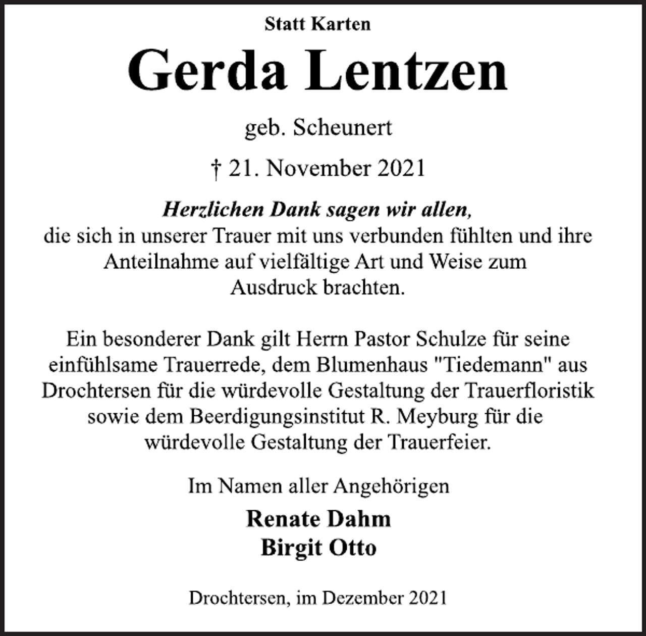 <p>Statt Karten<br />Gerda Lentzen<br />geb. Scheunert<br />† 21. November 2021<br />Herzlichen Dank sagen wir allen,<br />die sich in unserer Trauer mit uns verbunden fühlten und ihre<br />Anteilnahme auf vielfältige Art und Weise zum<br />Ausdruck brachten.<br />Ein besonderer Dank gilt Herrn Pastor Schulze für seine<br />einfühlsame Trauerrede, dem Blumenhaus "Tiedemann" aus<br />Drochtersen für die würdevolle Gestaltung der Trauerfloristik<br />sowie dem Beerdigungsinstitut R. Meyburg für die<br />würdevolle Gestaltung der Trauerfeier.<br />Im Namen aller Angehörigen<br />Renate Dahm<br />Birgit Otto<br />Drochtersen, im Dezember 2021</p>
