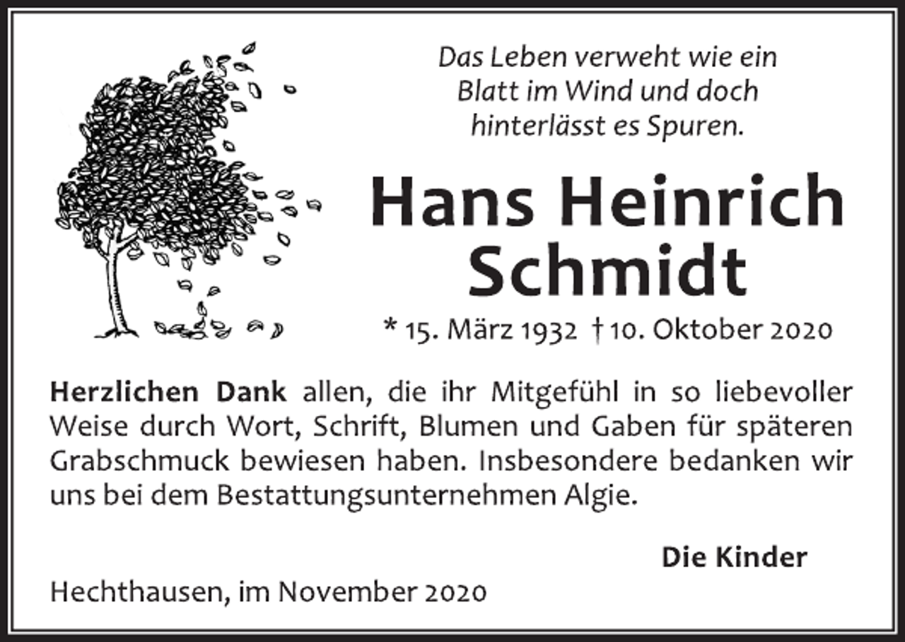 <p>Das Leben verweht wie ein<br />Blatt im Wind und doch<br />hinterlässt es Spuren.<br />Hans Heinrich Schmidt<br />* 15. März 1932 † 10. Oktober 2020<br />Herzlichen Dank allen, die ihr Mitgefühl in so liebevoller<br />Weise durch Wort, Schrift, Blumen und Gaben für späteren<br />Grabschmuck bewiesen haben. Insbesondere bedanken wir<br />uns bei dem Bestattungsunternehmen Algie.<br />Die Kinder<br />Hechthausen, im November 2020</p>
