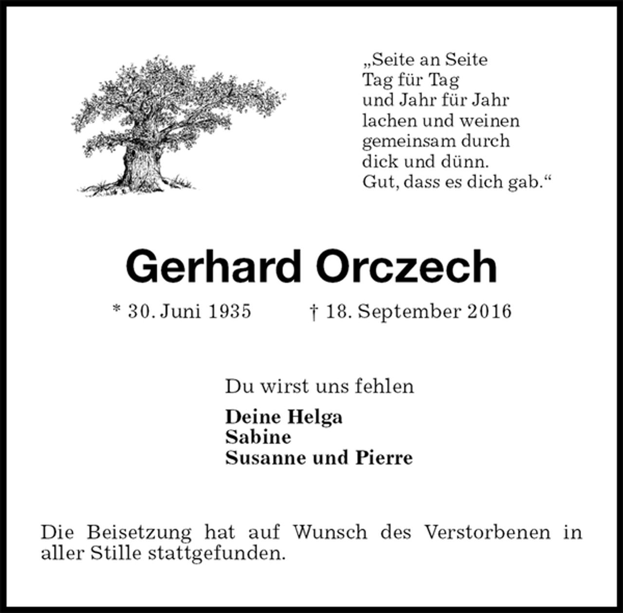 <p>„Seite an Seite<br />Tag für Tag<br />und Jahr für Jahr<br />lachen und weinen<br />gemeinsam durch<br />dick und dünn.<br />Gut, dass es dich gab.“<br />Gerhard Orczech<br />* 30. Juni 1935 † 18. September 2016<br />Du wirst uns fehlen<br />Deine Helga<br />Sabine<br />Susanne und Pierre<br />Die Beisetzung hat auf Wunsch des Verstorbenen in<br />aller Stille stattgefunden.</p>