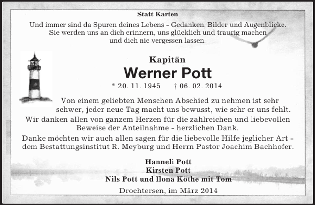 <p>Statt Karten<br />Und immer sind da Spuren deines Lebens - Gedanken, Bilder und Augenblicke.<br />Sie werden uns an dich erinnern, uns glücklich und traurig machen<br />und dich nie vergessen lassen.<br />Kapitän<br />Werner Pott<br />* 20. 11. 1945 † 06. 02. 2014<br />Von einem geliebten Menschen Abschied zu nehmen ist sehr schwer, jeder neue Tag macht uns bewusst, wie sehr er uns fehlt.<br />Wir danken allen von ganzem Herzen für die zahlreichen und liebevollen Beweise der Anteilnahme - herzlichen Dank.<br />Danke möchten wir auch allen sagen für die liebevolle Hilfe jeglicher Art - dem Bestattungsinstitut R. Meyburg und Herrn Pastor Joachim Bachhofer.<br />Hanneli Pott<br />Kirsten Pott<br />Nils Pott und Ilona Köthe mit Tom<br />Drochtersen, im März 2014</p>