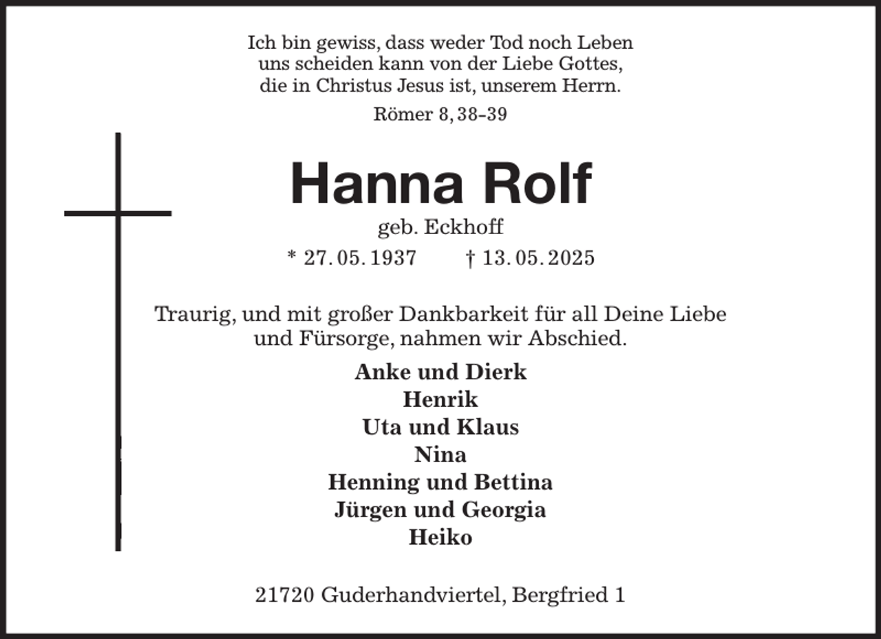 <p>Ich bin gewiss, dass weder Tod noch Leben<br />uns scheiden kann von der Liebe Gottes,<br />die in Christus Jesus ist, unserem Herrn.<br />Römer 8, 38-39<br />Hanna Rolf<br />geb. Eckhoff<br />* 27. 05. 1937 † 13. 05. 2025<br />Traurig, und mit großer Dankbarkeit für all Deine Liebe<br />und Fürsorge, nahmen wir Abschied.<br />Anke und Dierk<br />Henrik<br />Uta und Klaus<br />Nina<br />Henning und Bettina<br />Jürgen und Georgia<br />Heiko<br />21720 Guderhandviertel, Bergfried 1</p>