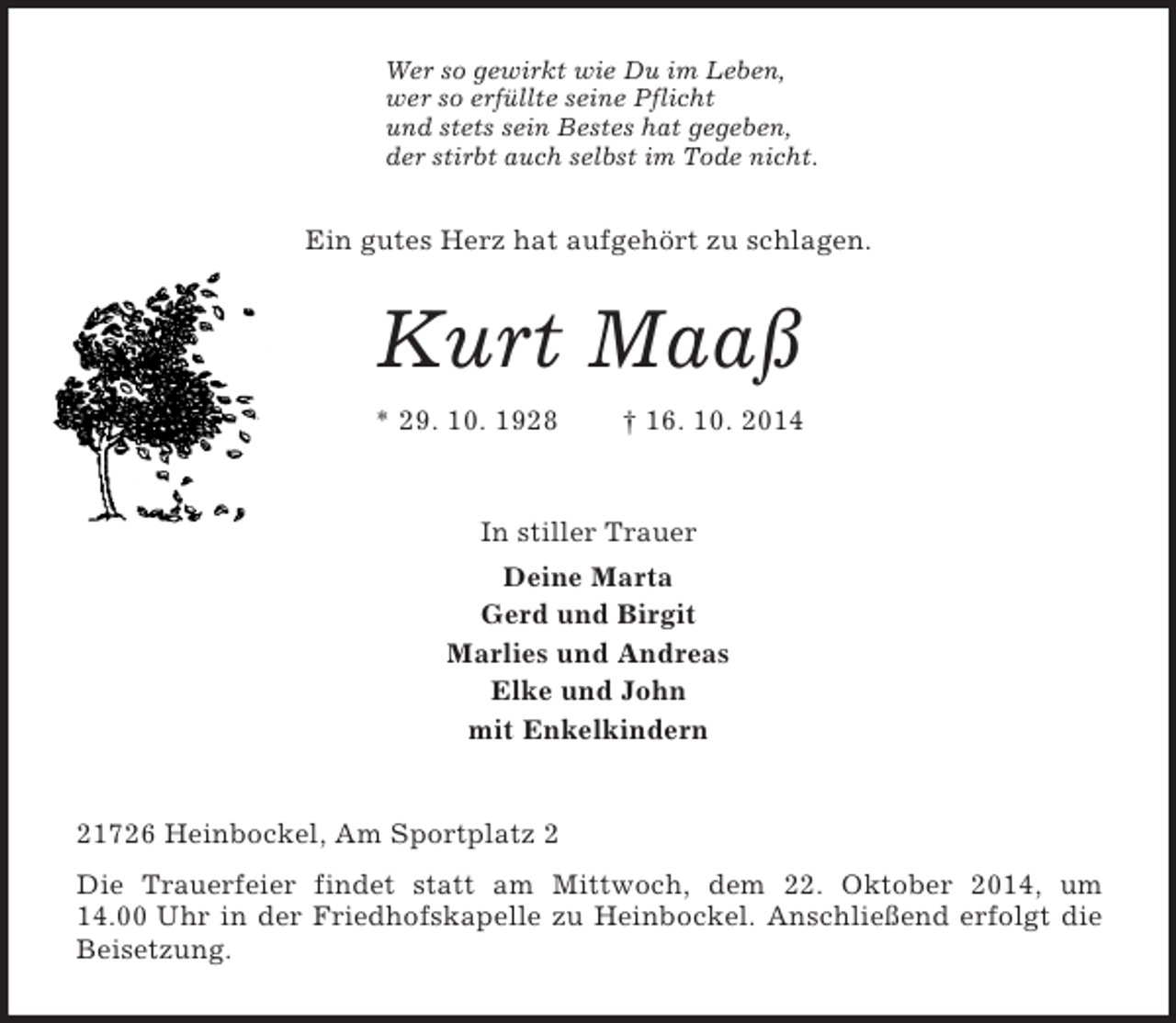 <p>Wer so gewirkt wie Du im Leben,<br />wer so erfüllte seine Pflicht<br />und stets sein Bestes hat gegeben,<br />der stirbt auch selbst im Tode nicht.<br />Ein gutes Herz hat aufgehört zu schlagen.<br />Kurt Maaß<br />* 29. 10. 1928 † 16. 10. 2014<br />In stiller Trauer<br />Deine Marta<br />Gerd und Birgit<br />Marlies und Andreas<br />Elke und John<br />mit Enkelkindern<br />21726 Heinbockel, Am Sportplatz 2<br />Die Trauerfeier findet statt am Mittwoch, dem 22. Oktober 2014, um<br />14.00 Uhr in der Friedhofskapelle zu Heinbockel. Anschließend erfolgt die Beisetzung.</p>