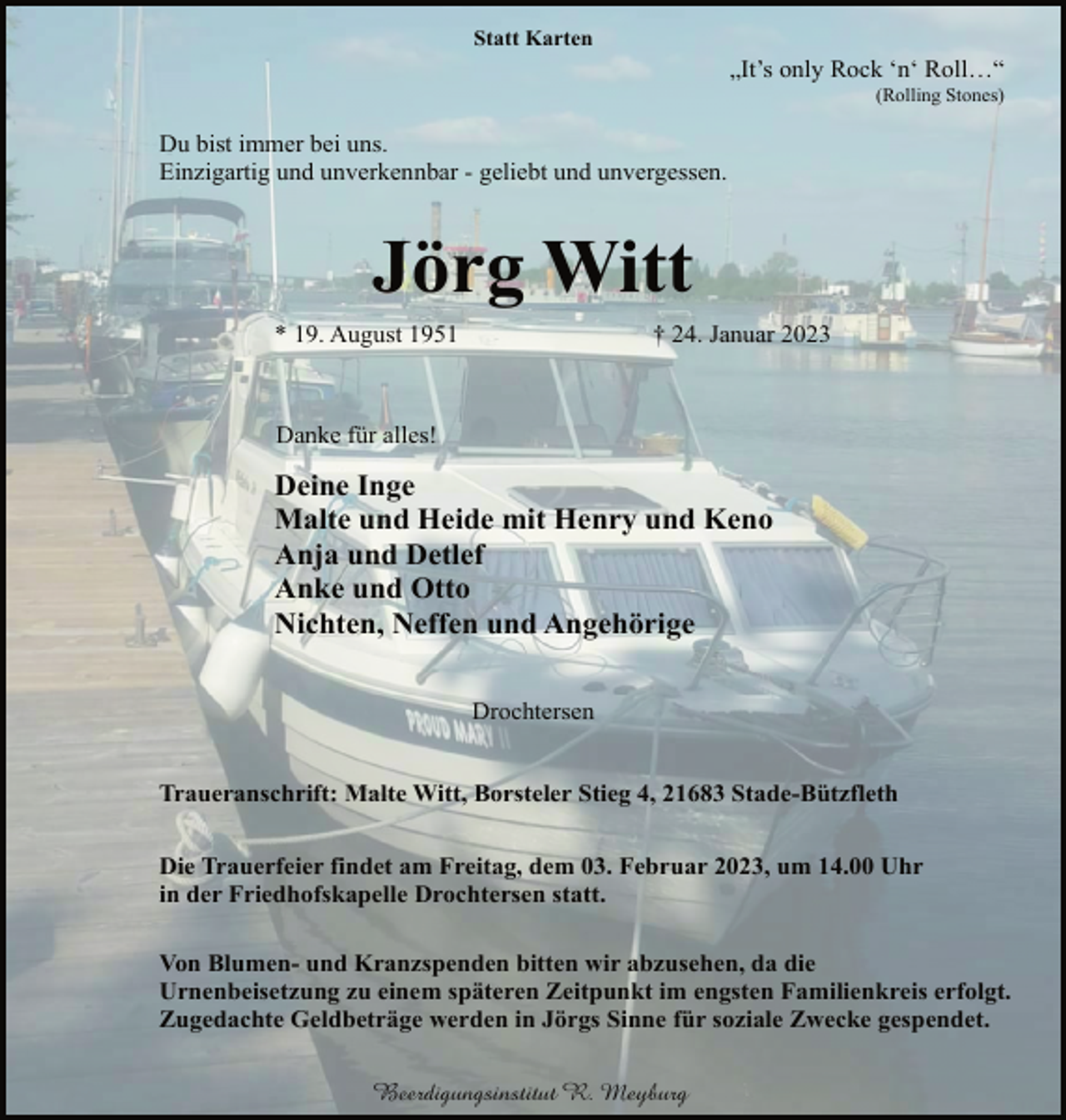 <p>Statt Karten<br />„It's only Rock 'n' Roll…“<br />(Rolling Stones)<br />Du bist immer bei uns.<br />Einzigartig und unverkennbar - geliebt und unvergessen.<br />Jörg Witt<br />* 19. August 1951 † 24. Januar 2023<br />Danke für alles!<br />Deine Inge<br />Malte und Heide mit Henry und Keno<br />Anja und Detlef<br />Anke und Otto<br />Nichten, Neffen und Angehörige<br />Drochtersen<br />Traueranschrift: Malte Witt, Borsteler Stieg 4, 21683 Stade-Bützfleth<br />Die Trauerfeier findet am Freitag, dem 03. Februar 2023, um 14.00 Uhr in der Friedhofskapelle Drochtersen statt.</p><p>Von Blumen- und Kranzspenden bitten wir abzusehen, da die<br />Urnenbeisetzung zu einem späteren Zeitpunkt im engsten Familienkreis erfolgt.<br />Zugedachte Geldbeträge werden in Jörgs Sinne für soziale Zwecke gespendet.</p>