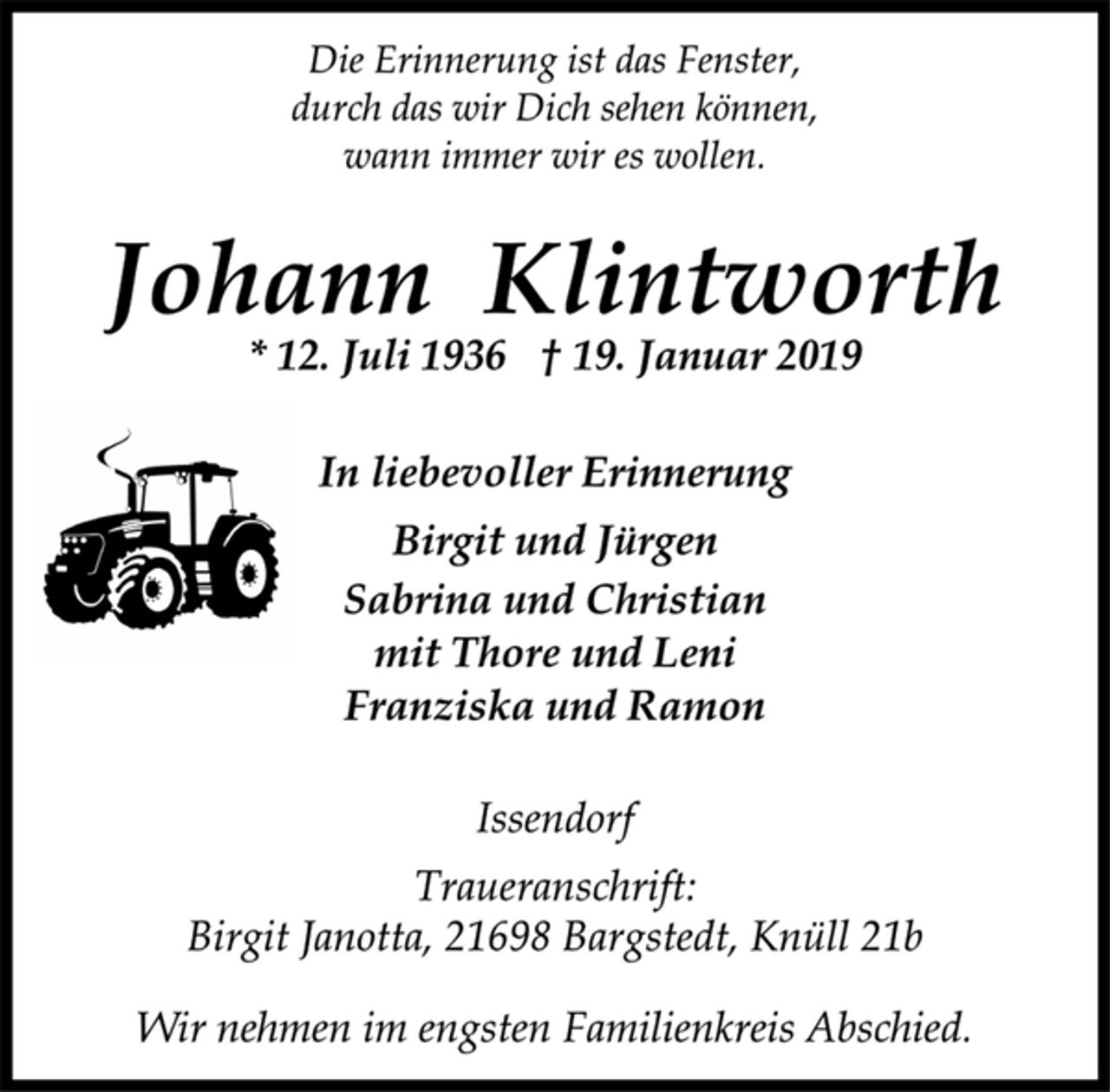 <p>Die Erinnerung ist das Fenster,<br />durch das wir Dich sehen können,<br />wann immer wir es wollen.<br />Johann Wilhelm Klintworth<br />* 12. Juli 1936 † 19. Januar 2019<br />In liebevoller Erinnerung<br />Birgit und Jürgen<br />Sabrina und Christian<br />mit Thore und Leni<br />Franziska und Ramon<br />Issendorf<br />Traueranschrift:<br />Birgit Janotta, 21698 Bargstedt, Knüll 21b<br />Wir nehmen im engsten Familienkreis Abschied.</p>