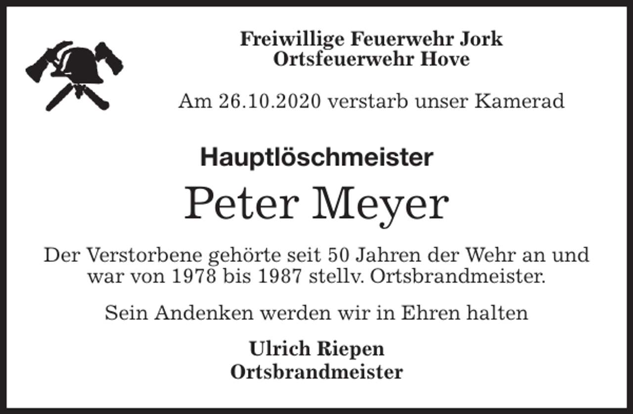 <p>Freiwillige Feuerwehr Jork<br />Ortsfeuerwehr Hove</p>
<p>Am 26.10.2020 verstarb unser Kamerad<br />Hauptlöschmeister<br />Peter Meyer<br />Der Verstorbene gehörte seit 50 Jahren der Wehr an und war von 1978 bis 1987 stellv. Ortsbrandmeister.<br />Sein Andenken werden wir in Ehren halten<br />Ulrich Riepen<br />Ortsbrandmeister</p>