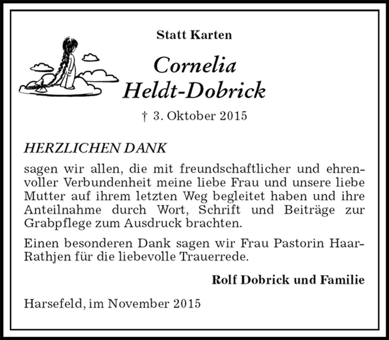 <p>Statt Karten<br />Cornelia<br />Heldt-Dobrick<br />† 3. Oktober 2015<br />HERZLICHEN DANK<br />sagen wir allen, die mit freundschaftlicher und ehrenvoller Verbundenheit meine liebe Frau und unsere liebe Mutter auf ihrem letzten Weg begleitet haben und ihre Anteilnahme durch Wort, Schrift und Beiträge zur Grabpflege zum Ausdruck brachten.<br />Einen besonderen Dank sagen wir Frau Pastorin Haar-Rathjen für die liebevolle Trauerrede.<br />Rolf Dobrick und Familie<br />Harsefeld, im November 2015</p>