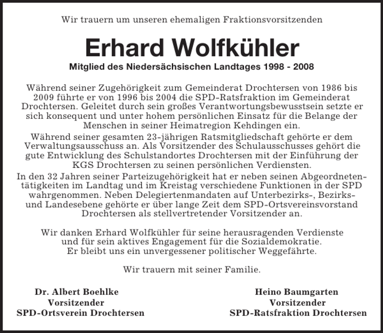 <p>Wir trauern um unseren ehemaligen Fraktionsvorsitzenden<br />Erhard Wolfkühler<br />Mitglied des Niedersächsischen Landtages 1998 - 2008<br />Während seiner Zugehörigkeit zum Gemeinderat Drochtersen von 1986 bis 2009 führte er von 1996 bis 2004 die SPD-Ratsfraktion im Gemeinderat Drochtersen. Geleitet durch sein großes Verantwortungsbewusstsein setzte er sich konsequent und unter hohem persönlichen Einsatz für die Belange der Menschen in seiner Heimatregion Kehdingen ein.<br />Während seiner gesamten 23-jährigen Ratsmitgliedschaft gehörte er dem<br />Verwaltungsausschuss an. Als Vorsitzender des Schulausschusses gehört die gute Entwicklung des Schulstandortes Drochtersen mit der Einführung der KGS Drochtersen zu seinen persönlichen Verdiensten.<br />In den 32 Jahren seiner Parteizugehörigkeit hat er neben seinen Abgeordnetentätigkeiten im Landtag und im Kreistag verschiedene Funktionen in der SPD wahrgenommen. Neben Delegiertenmandaten auf Unterbezirks-, Bezirks-<br />und Landesebene gehörte er über lange Zeit dem SPD-Ortsvereinsvorstand<br />Drochtersen als stellvertretender Vorsitzender an.</p><p>Wir danken Erhard Wolfkühler für seine herausragenden Verdienste<br />und für sein aktives Engagement für die Sozialdemokratie.<br />Er bleibt uns ein unvergessener politischer Weggefährte.</p><p>Wir trauern mit seiner Familie.<br />Dr. Albert Boehlke Heino Baumgarten<br />Vorsitzender Vorsitzender<br />SPD-Ortsverein Drochtersen SPD-Ratsfraktion Drochtersen</p>