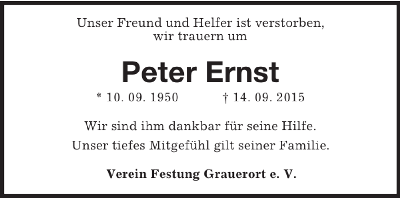 <p>Unser Freund und Helfer ist verstorben,<br />wir trauern um<br />Peter Ernst<br />* 10. 09. 1950 † 14. 09. 2015<br />Wir sind ihm dankbar für seine Hilfe.<br />Unser tiefes Mitgefühl gilt seiner Familie.<br />Verein Festung Grauerort e. V.</p>