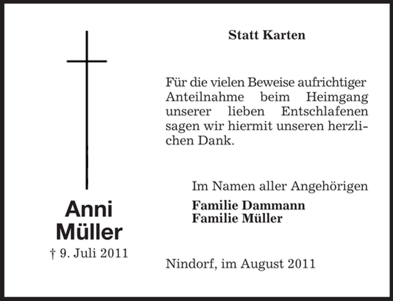 <p>Statt Karten</p><p>Für die vielen Beweise aufrichtiger<br />Anteilnahme beim Heimgang<br />unserer lieben Entschlafenen<br />sagen wir hiermit unseren herzlichen Dank.</p><p>Anni<br />Müller<br />† 9. Juli 2011</p><p>Im Namen aller Angehörigen<br />Familie Dammann<br />Familie Müller</p><p>Nindorf, im August 2011</p>