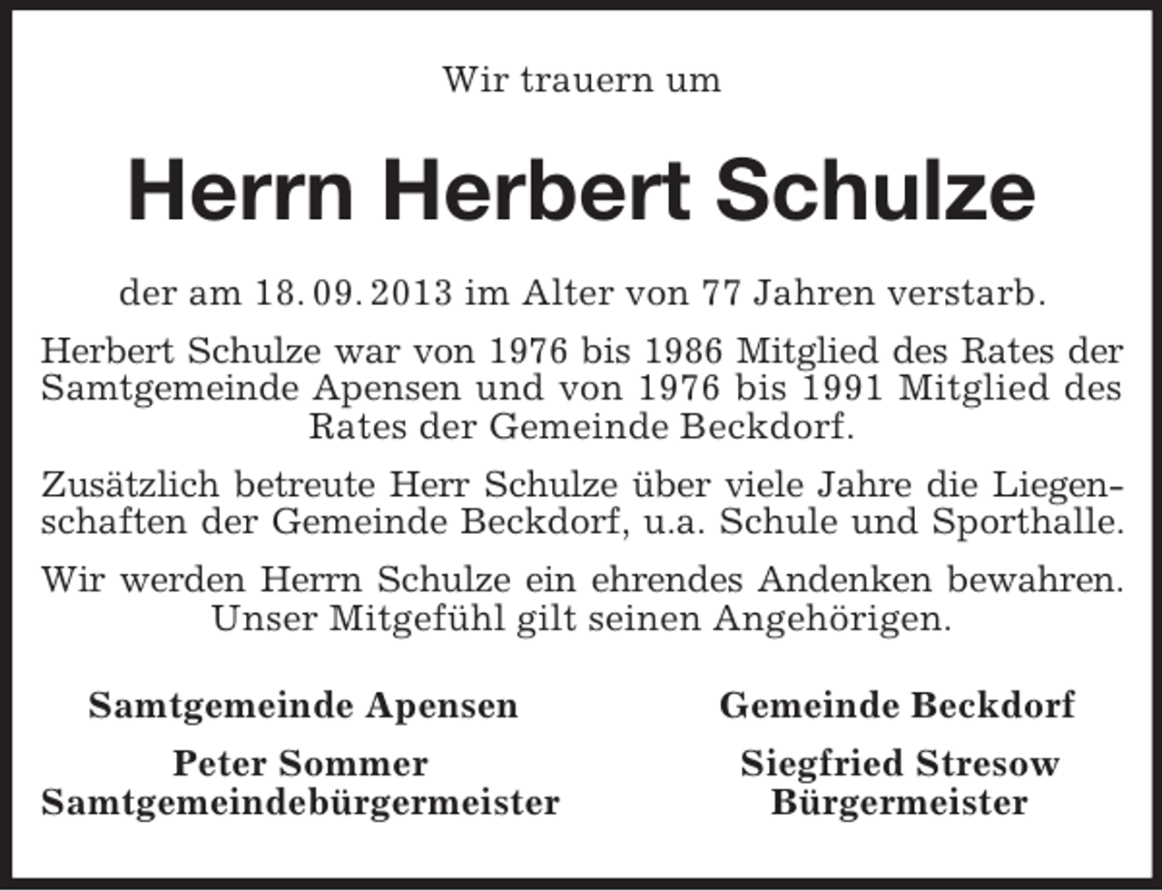 <p>Wir trauern um<br />Herrn Herbert Schulze<br />der am 18. 09. 2013 im Alter von 77 Jahren verstarb.<br />Herbert Schulze war von 1976 bis 1986 Mitglied des Rates der<br />Samtgemeinde Apensen und von 1976 bis 1991 Mitglied des<br />Rates der Gemeinde Beckdorf.<br />Zusätzlich betreute Herr Schulze über viele Jahre die Liegen-<br />schaften der Gemeinde Beckdorf, u.a. Schule und Sporthalle.<br />Wir werden Herrn Schulze ein ehrendes Andenken bewahren.<br />Unser Mitgefühl gilt seinen Angehörigen.<br />Samtgemeinde Apensen Gemeinde Beckdorf<br />Peter Sommer Siegfried Stresow<br />Samtgemeindebürgermeister Bürgermeister</p>