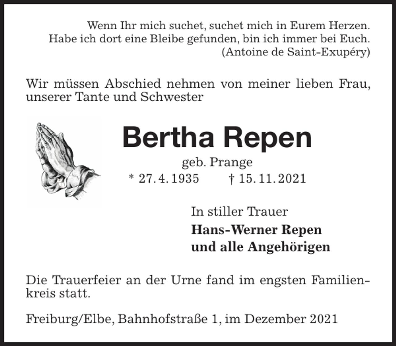 <p>Wenn Ihr mich suchet, suchet mich in Eurem Herzen.<br />Habe ich dort eine Bleibe gefunden, bin ich immer bei Euch.<br />(Antoine de Saint-Exupéry)<br />Wir müssen Abschied nehmen von meiner lieben Frau, unserer Tante und Schwester<br />Bertha Repen<br />geb. Prange<br />* 27. 4. 1935 † 15. 11. 2021<br />In stiller Trauer<br />Hans-Werner Repen<br />und alle Angehörigen<br />Die Trauerfeier an der Urne fand im engsten Familienkreis statt.</p>
<p>Freiburg/Elbe, Bahnhofstraße 1, im Dezember 2021</p>