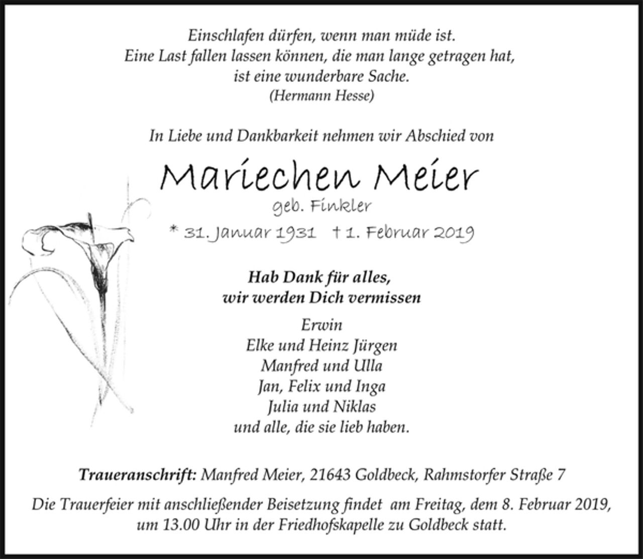 <p>Einschlafen dürfen, wenn man müde ist.<br />Eine Last fallen lassen können, die man lange getragen hat,<br />ist eine wunderbare Sache.<br />(Hermann Hesse)<br />In Liebe und Dankbarkeit nehmen wir Abschied von<br />Mariechen Meier<br />geb. Finkler<br />* 31. Januar 1931 † 1. Februar 2019<br />Hab Dank für alles,<br />wir werden Dich vermissen<br />Erwin<br />Elke und Heinz Jürgen<br />Manfred und Ulla<br />Jan, Felix und Inga<br />Julia und Niklas<br />und alle, die sie lieb haben.<br />Traueranschrift: Manfred Meier, 21643 Goldbeck, Rahmstorfer Straße 7<br />Die Trauerfeier mit anschließender Beisetzung findet am Freitag, dem 8. Februar 2019,<br />um 13.00 Uhr in der Friedhofskapelle zu Goldbeck statt.</p>