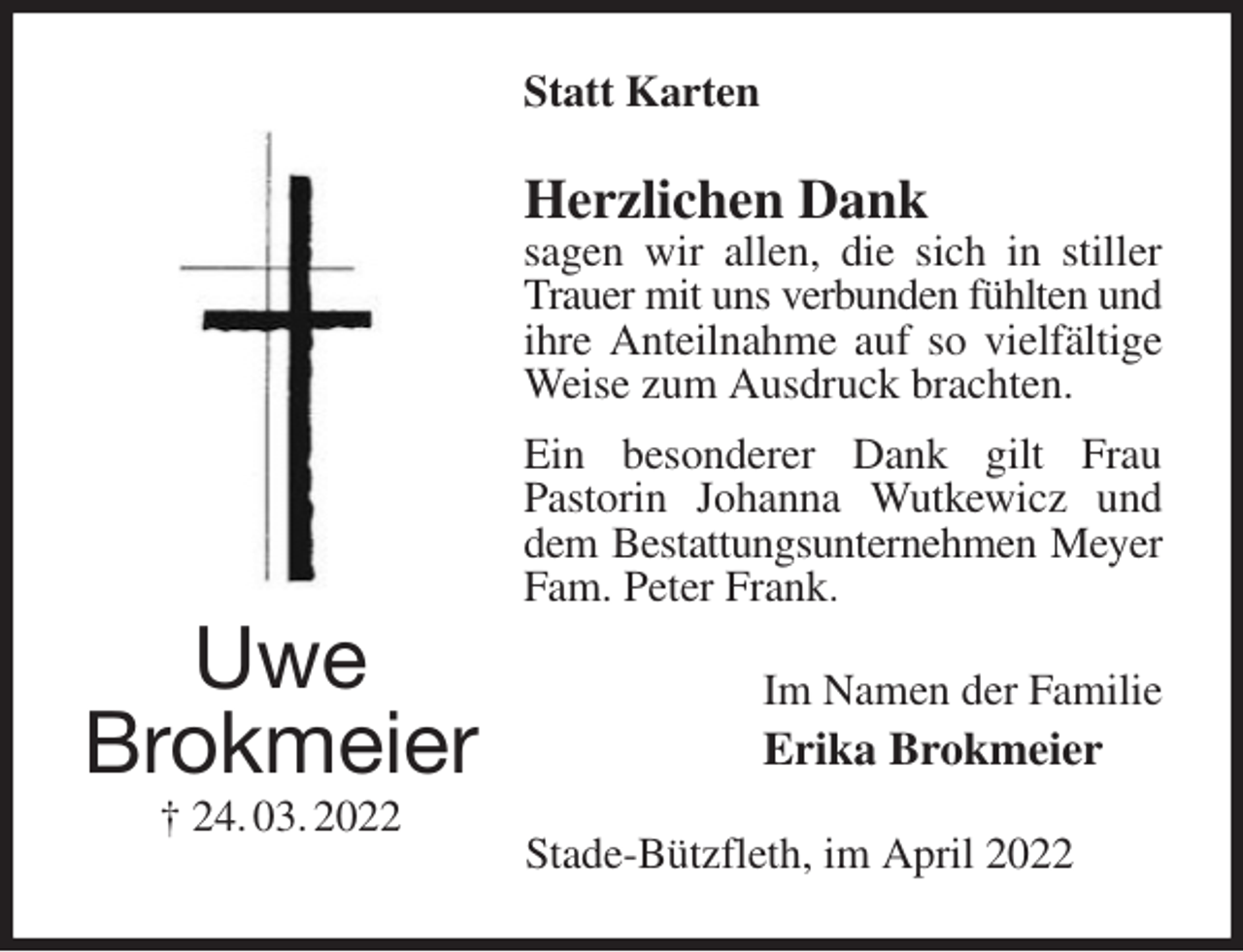 <p>Statt Karten<br />Herzlichen Dank<br />sagen wir allen, die sich in stiller Trauer mit uns verbunden fühlten und<br />ihre Anteilnahme auf so vielfältige Weise zum Ausdruck brachten.<br />Ein besonderer Dank gilt Frau<br />Pastorin Johanna Wutkewicz und dem Bestattungsunternehmen Meyer<br />Fam. Peter Frank.<br />Im Namen der Familie<br />Erika Brokmeier<br />Stade-Bützfleth, im April 2022<br />Uwe<br />Brokmeier<br />† 24. 03. 2022</p>