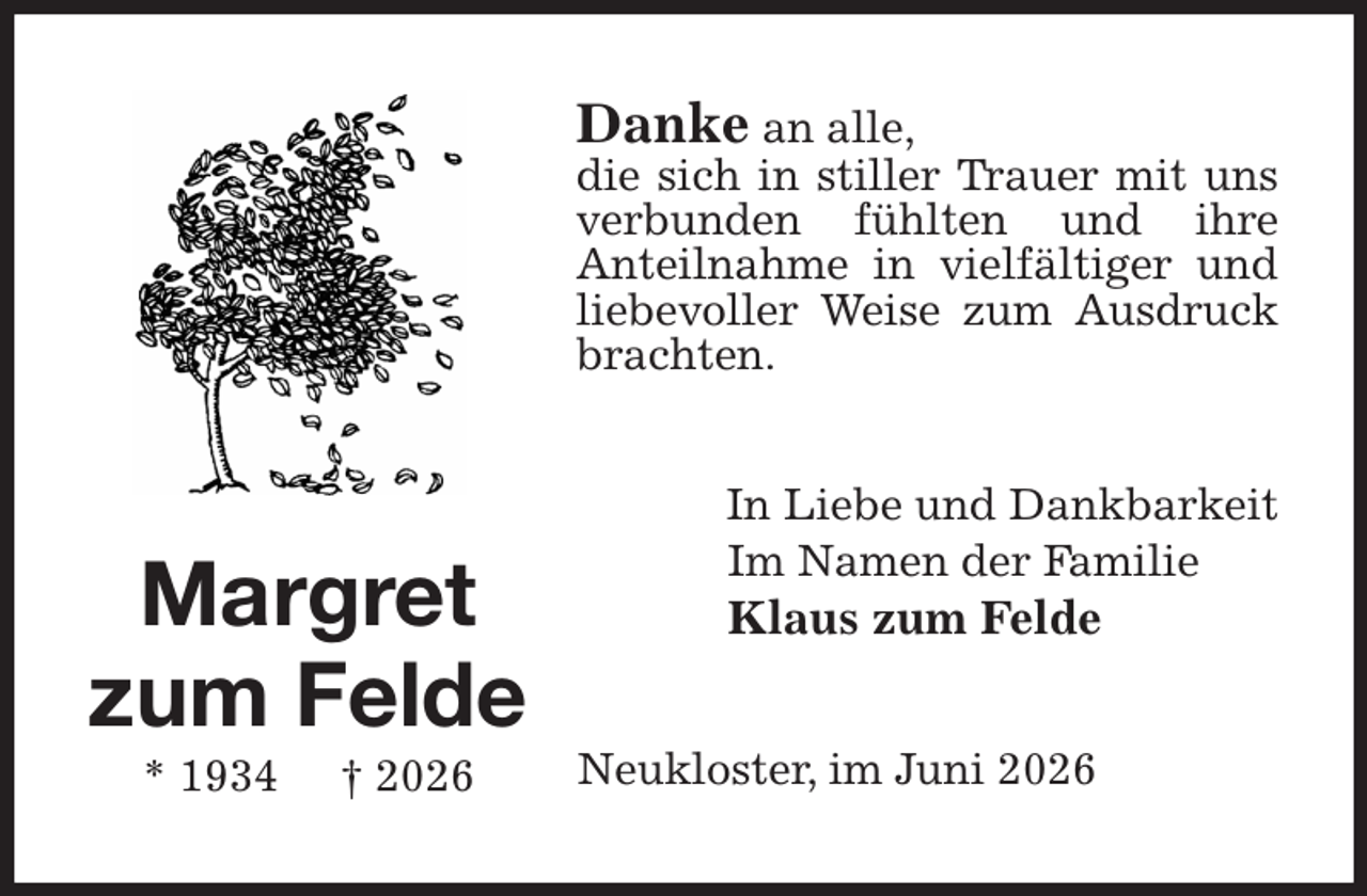 <p>Danke an alle,<br />die sich in stiller Trauer mit uns verbunden fühlten und ihre<br />Anteilnahme in vielfältiger und liebevoller Weise zum Ausdruck brachten.<br />In Liebe und Dankbarkeit<br />Im Namen der Familie<br />Klaus zum Felde<br />Neukloster, im Juni 2026<br />Margret zum Felde<br />* 1934 † 2026</p>