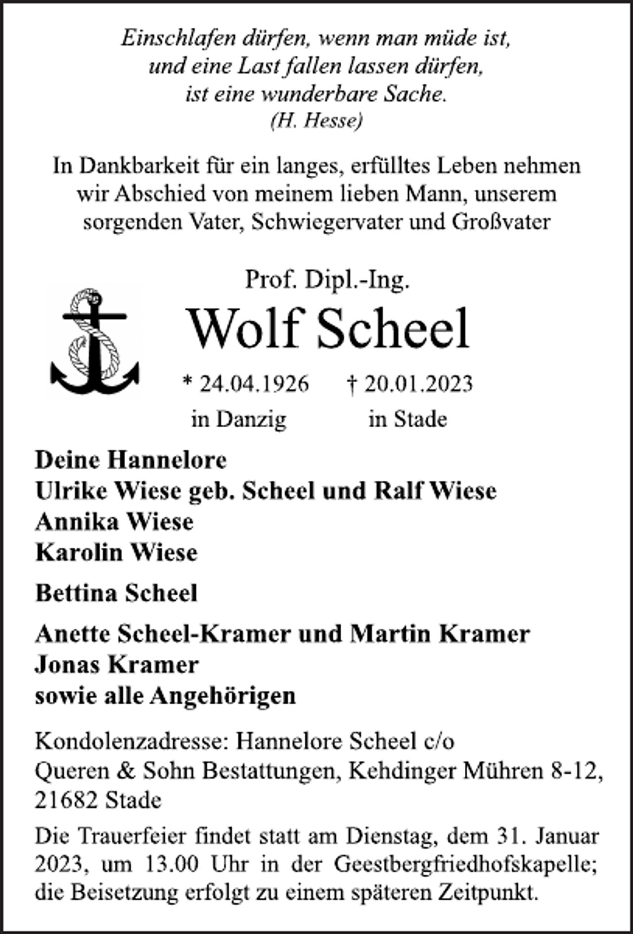 <p>Einschlafen dürfen, wenn man müde ist,<br />und eine Last fallen lassen dürfen,<br />ist eine wunderbare Sache.<br />(H. Hesse)<br />In Dankbarkeit für ein langes, erfülltes Leben nehmen<br />wir Abschied von meinem lieben Mann, unserem<br />sorgenden Vater, Schwiegervater und Großvater<br />Prof. Dipl.-Ing.<br />Wolf Scheel<br />* 24.04.1926 † 20.01.2023<br />in Danzig in Stade<br />Deine Hannelore<br />Ulrike Wiese geb. Scheel und Ralf Wiese<br />Annika Wiese<br />Karolin Wiese<br />Bettina Scheel<br />Anette Scheel-Kramer und Martin Kramer<br />Jonas Kramer<br />sowie alle Angehörigen<br />Kondolenzadresse: Hannelore Scheel c/o<br />Queren &amp; Sohn Bestattungen, Kehdinger Mühren 8-12,<br />21682 Stade<br />Die Trauerfeier findet statt am Dienstag, dem 31. Januar<br />2023, um 13.00 Uhr in der Geestbergfriedhofskapelle;<br />die Beisetzung erfolgt zu einem späteren Zeitpunkt.</p>