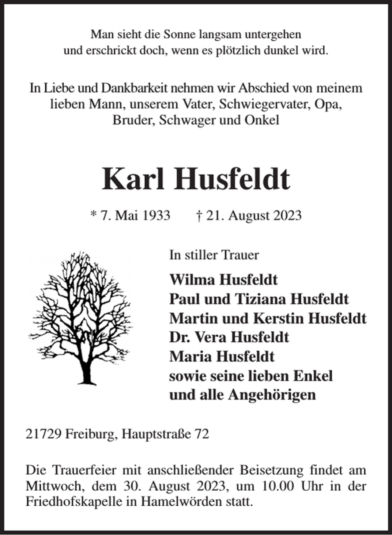<p>Man sieht die Sonne langsam untergehen<br />und erschrickt doch, wenn es plötzlich dunkel wird.<br />In Liebe und Dankbarkeit nehmen wir Abschied von meinem lieben Mann, unserem Vater, Schwiegervater, Opa,<br />Bruder, Schwager und Onkel<br />Karl Husfeldt<br />* 7. Mai 1933 † 21. August 2023<br />In stiller Trauer<br />Wilma Husfeldt<br />Paul und Tiziana Husfeldt<br />Martin und Kerstin Husfeldt<br />Dr. Vera Husfeldt<br />Maria Husfeldt<br />sowie seine lieben Enkel<br />und alle Angehörigen<br />21729 Freiburg, Hauptstraße 72<br />Die Trauerfeier mit anschließender Beisetzung findet am Mittwoch, dem 30. August 2023, um 10.00 Uhr in der Friedhofskapelle in Hamelwörden statt.</p>