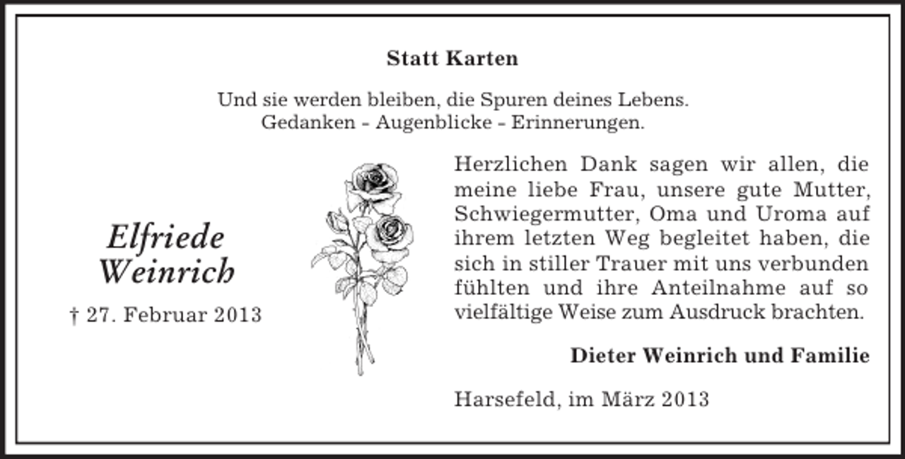 <p>Statt Karten<br />Und sie werden bleiben, die Spuren deines Lebens.<br />Gedanken - Augenblicke - Erinnerungen.</p><p>Elfriede<br />Weinrich<br />† 27. Februar 2013</p><p>Herzlichen Dank sagen wir allen, die<br />meine liebe Frau, unsere gute Mutter,<br />Schwiegermutter, Oma und Uroma auf<br />ihrem letzten Weg begleitet haben, die<br />sich in stiller Trauer mit uns verbunden<br />fühlten und ihre Anteilnahme auf so<br />vielfältige Weise zum Ausdruck brachten.<br />Dieter Weinrich und Familie<br />Harsefeld, im März 2013</p>