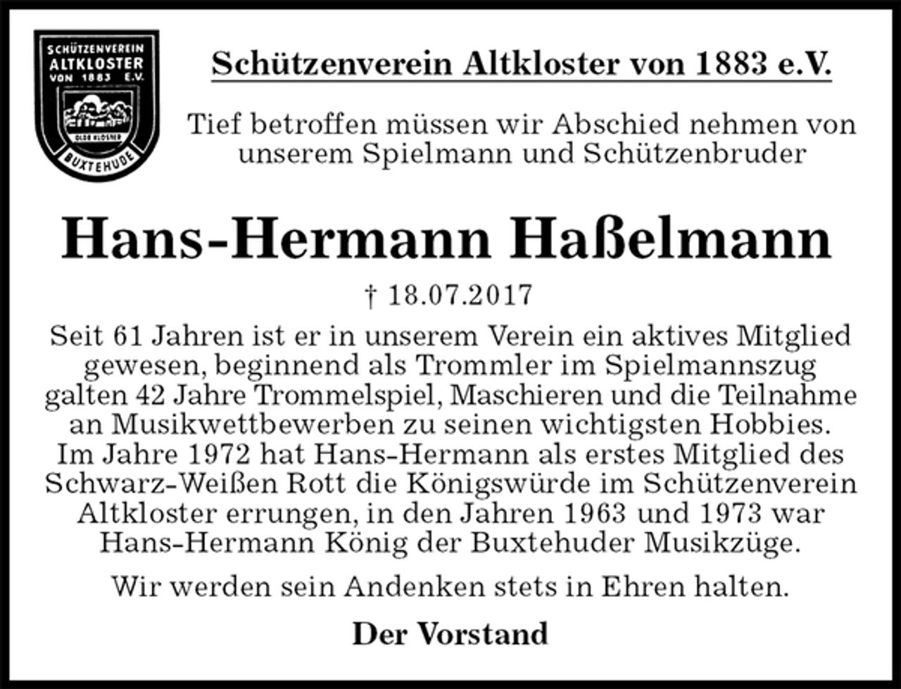 <p>Schützenverein Altkloster von 1883 e.V.<br />Tief betroffen müssen wir Abschied nehmen von unserem Spielmann und Schützenbruder<br />Hans-Hermann Haßelmann<br />† 18.07.2017<br />Der Vorstand<br />Seit 61 Jahren ist er in unserem Verein ein aktives Mitglied gewesen, beginnend als Trommler im Spielmannszug<br />galten 42 Jahre Trommelspiel, Maschieren und die Teilnahme an Musikwettbewerben zu seinen wichtigsten Hobbies.<br />Im Jahre 1972 hat Hans-Hermann als erstes Mitglied des Schwarz-Weißen Rott die Königswürde im Schützenverein Altkloster errungen, in den Jahren 1963 und 1973 war Hans-Hermann König der Buxtehuder Musikzüge.<br />Wir werden sein Andenken stets in Ehren halten.</p>