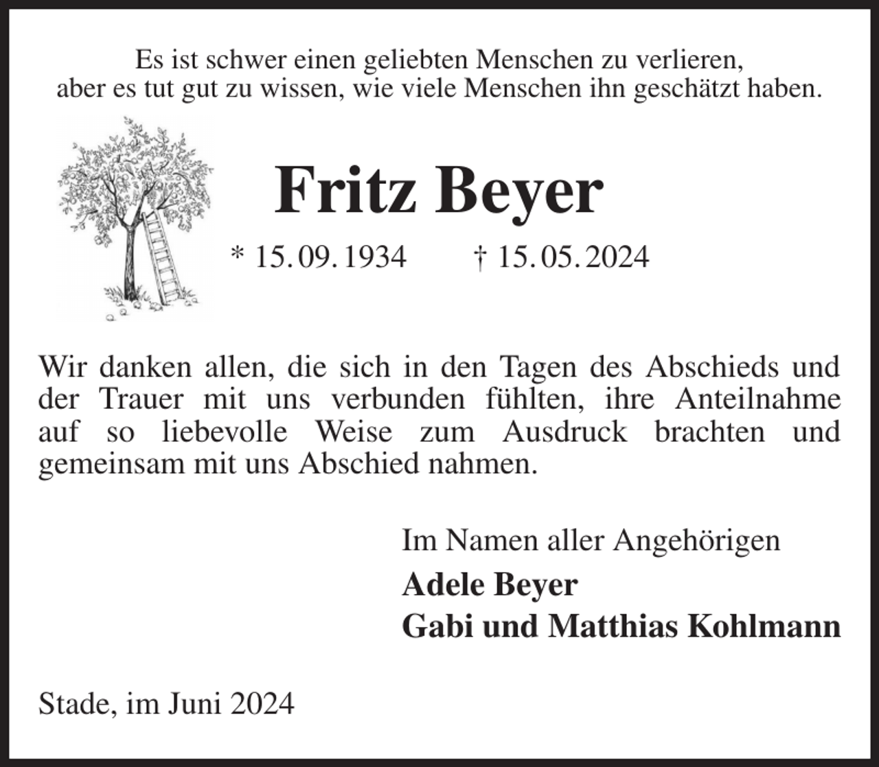 <p>Es ist schwer einen geliebten Menschen zu verlieren,<br />aber es tut gut zu wissen, wie viele Menschen ihn geschätzt haben.<br />Fritz Beyer<br />* 15. 09. 1934 † 15. 05. 2024</p><p>Wir danken allen, die sich in den Tagen des Abschieds und der Trauer mit uns verbunden fühlten, ihre Anteilnahme<br />auf so liebevolle Weise zum Ausdruck brachten und<br />gemeinsam mit uns Abschied nahmen.<br />Im Namen aller Angehörigen<br />Adele Beyer<br />Gabi und Matthias Kohlmann<br />Stade, im Juni 2024</p>