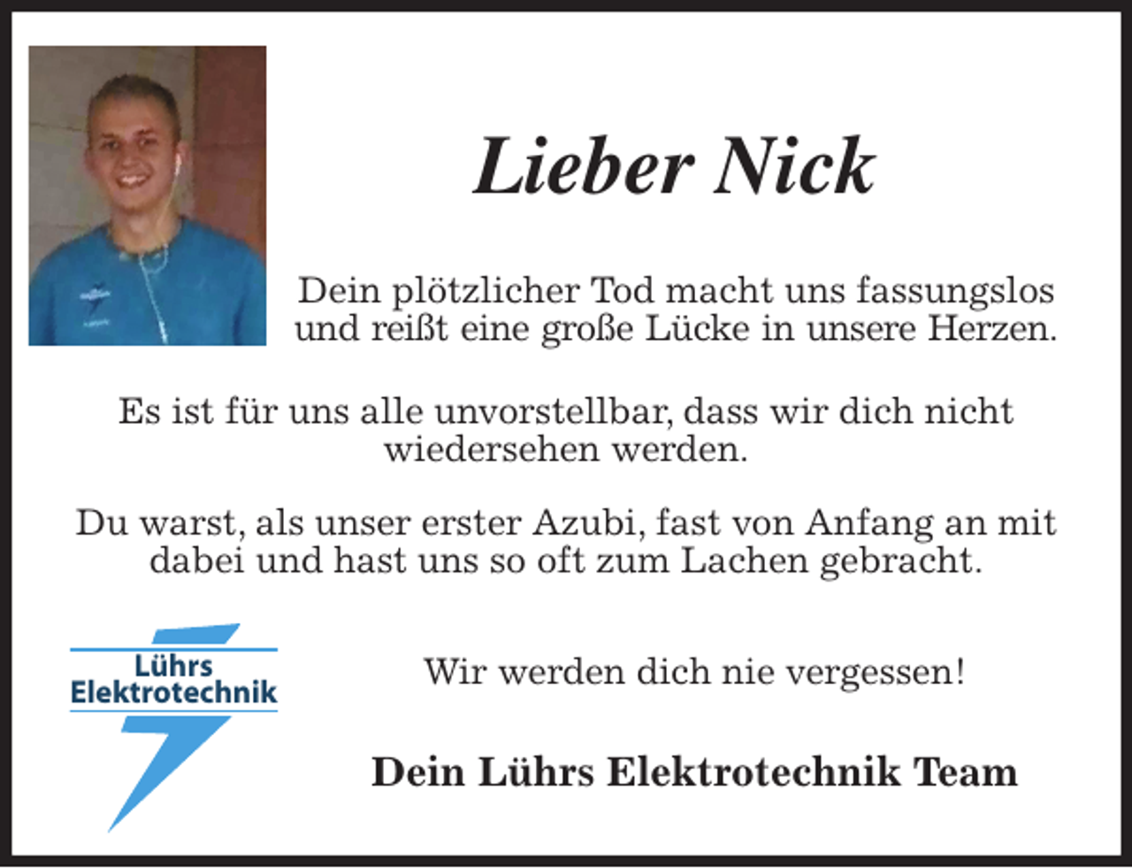 <p>Lieber Nick<br />Dein plötzlicher Tod macht uns fassungslos und reißt eine große Lücke in unsere Herzen.<br />Es ist für uns alle unvorstellbar, dass wir dich nicht<br />wiedersehen werden.<br />Du warst, als unser erster Azubi, fast von Anfang an mit dabei und hast uns so oft zum Lachen gebracht.<br />Wir werden dich nie vergessen!<br />Dein Lührs Elektrotechnik Team</p>