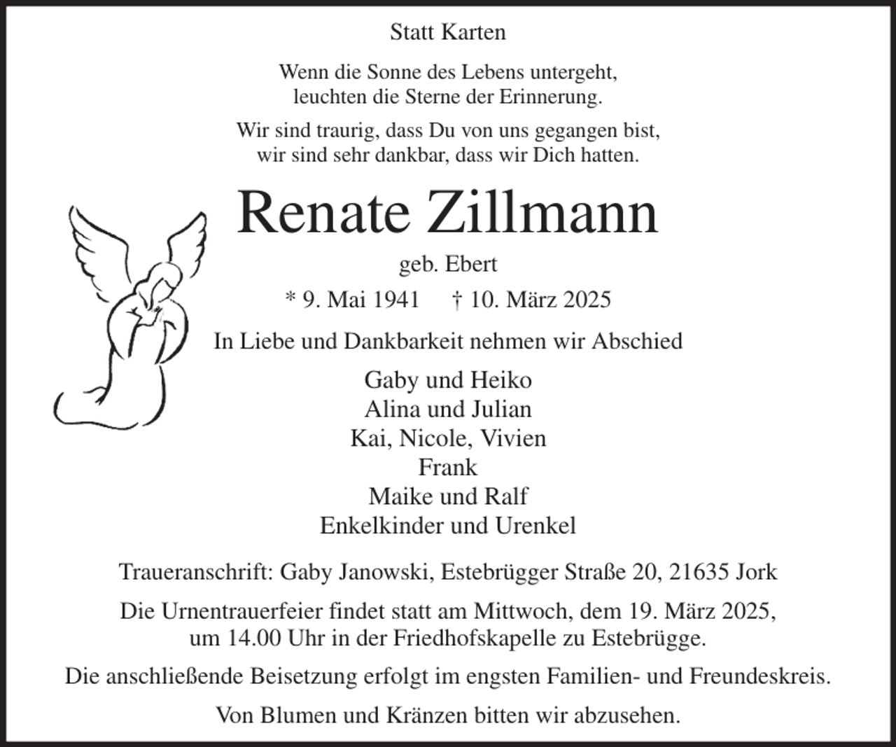 <p>Statt Karten<br />Wenn die Sonne des Lebens untergeht,<br />leuchten die Sterne der Erinnerung.<br />Wir sind traurig, dass Du von uns gegangen bist,<br />wir sind sehr dankbar, dass wir Dich hatten.<br />Renate Zillmann<br />geb. Ebert<br />* 9. Mai 1941 † 10. März 2025<br />In Liebe und Dankbarkeit nehmen wir Abschied<br />Gaby und Heiko<br />Alina und Julian<br />Kai, Nicole, Vivien<br />Frank<br />Maike und Ralf<br />Enkelkinder und Urenkel<br />Traueranschrift: Gaby Janowski, Estebrügger Straße 20, 21635 Jork<br />Die Urnentrauerfeier findet statt am Mittwoch, dem 19. März 2025,<br />um 14.00 Uhr in der Friedhofskapelle zu Estebrügge.<br />Die anschließende Beisetzung erfolgt im engsten Familien- und Freundeskreis.<br />Von Blumen und Kränzen bitten wir abzusehen.</p>