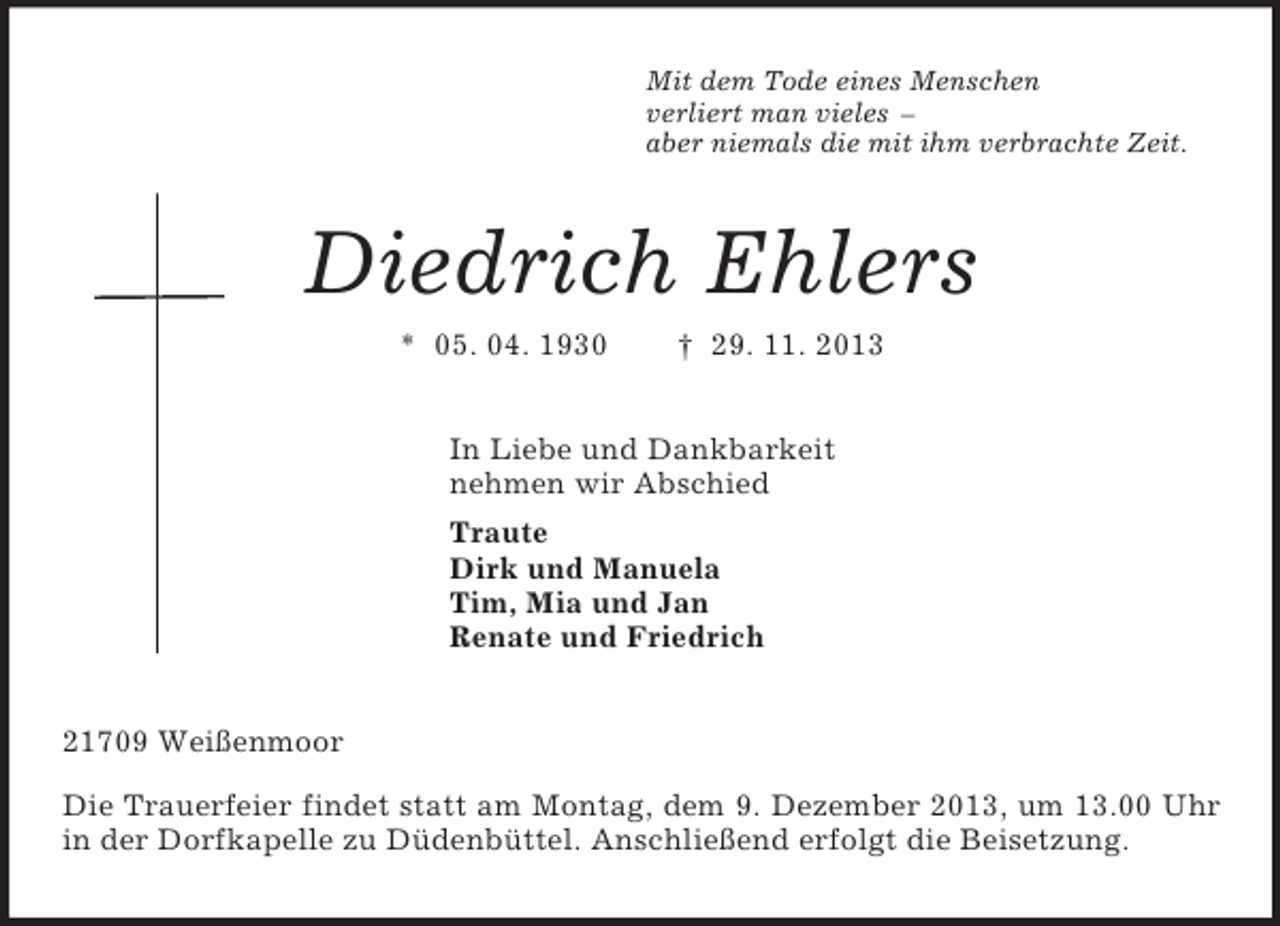 <p>Mit dem Tode eines Menschen<br />verliert man vieles –<br />aber niemals die mit ihm verbrachte Zeit.<br />Diedrich Ehlers<br />* 05. 04. 1930 † 29. 11. 2013<br />In Liebe und Dankbarkeit<br />nehmen wir Abschied<br />Traute<br />Dirk und Manuela<br />Tim, Mia und Jan<br />Renate und Friedrich<br />21709 Weißenmoor<br />Die Trauerfeier findet statt am Montag, dem 9. Dezember 2013, um 13.00 Uhr in der Dorfkapelle zu Düdenbüttel. Anschließend erfolgt die Beisetzung.</p>