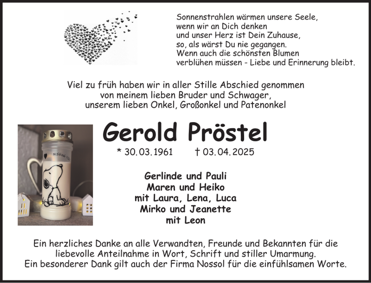 <p>Sonnenstrahlen wärmen unsere Seele,<br />wenn wir an Dich denken<br />und unser Herz ist Dein Zuhause,<br />so, als wärst Du nie gegangen.<br />Wenn auch die schönsten Blumen<br />verblühen müssen - Liebe und Erinnerung bleibt.<br />Viel zu früh haben wir in aller Stille Abschied genommen<br />von meinem lieben Bruder und Schwager,<br />unserem lieben Onkel, Großonkel und Patenonkel<br />Gerold Pröstel<br />* 30. 03. 1961 † 03. 04. 2025<br />Gerlinde und Pauli<br />Maren und Heiko<br />mit Laura, Lena, Luca<br />Mirko und Jeanette<br />mit Leon<br />Ein herzliches Danke an alle Verwandten, Freunde und Bekannten für die<br />liebevolle Anteilnahme in Wort, Schrift und stiller Umarmung.<br />Ein besonderer Dank gilt auch der Firma Nossol für die einfühlsamen Worte.</p>