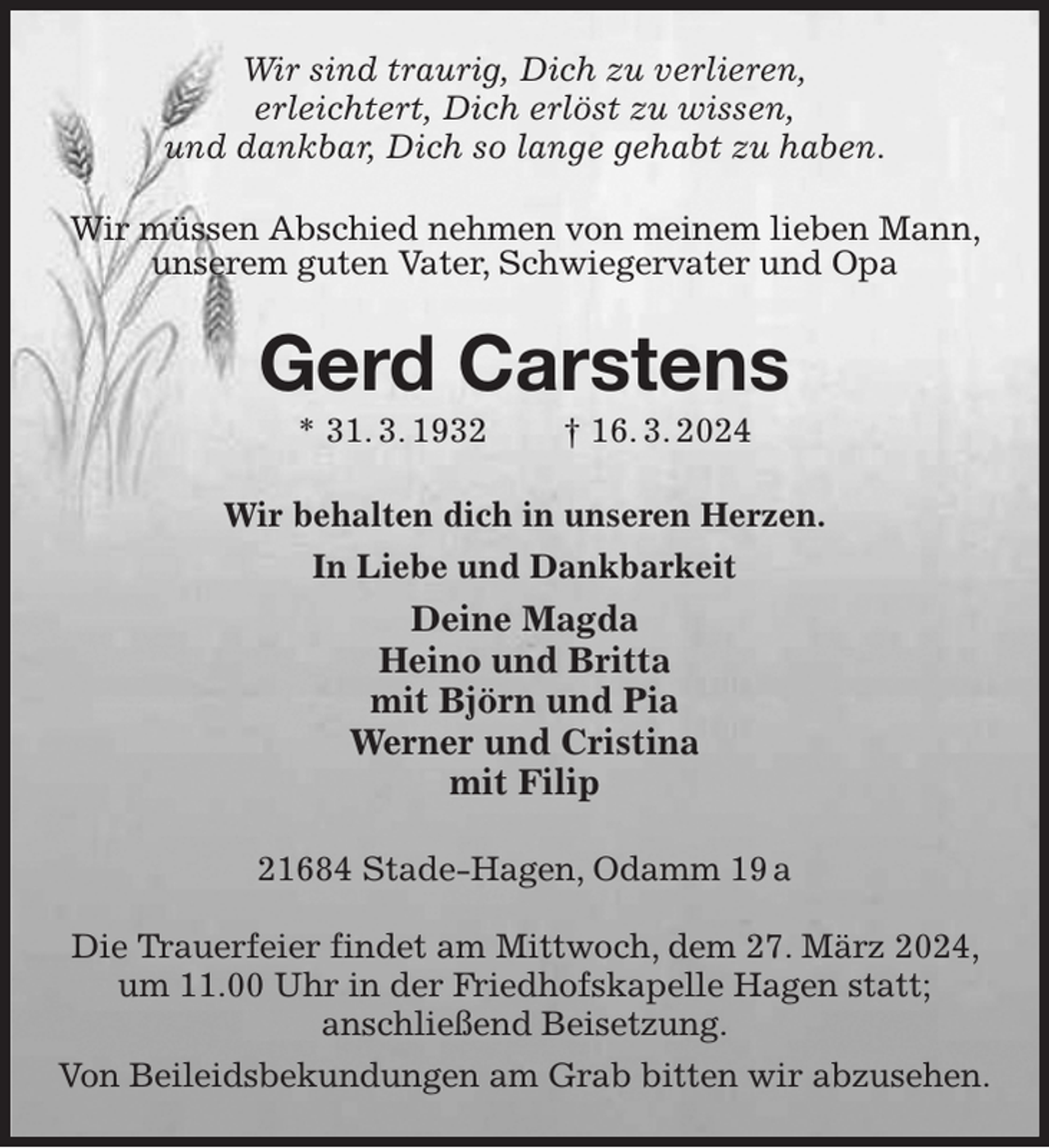 <p>Wir sind traurig, Dich zu verlieren,<br />erleichtert, Dich erlöst zu wissen,<br />und dankbar, Dich so lange gehabt zu haben.<br />Wir müssen Abschied nehmen von meinem lieben Mann, unserem guten Vater, Schwiegervater und Opa<br />Gerd Carstens<br />* 31. 3. 1932 † 16. 3. 2024<br />Wir behalten dich in unseren Herzen.<br />In Liebe und Dankbarkeit<br />Deine Magda<br />Heino und Britta<br />mit Björn und Pia<br />Werner und Cristina<br />mit Filip<br />21684 Stade-Hagen, Odamm 19 a</p><p>Die Trauerfeier findet am Mittwoch, dem 27. März 2024, um 11.00 Uhr in der Friedhofskapelle Hagen statt;<br />anschließend Beisetzung.<br />Von Beileidsbekundungen am Grab bitten wir abzusehen.</p>