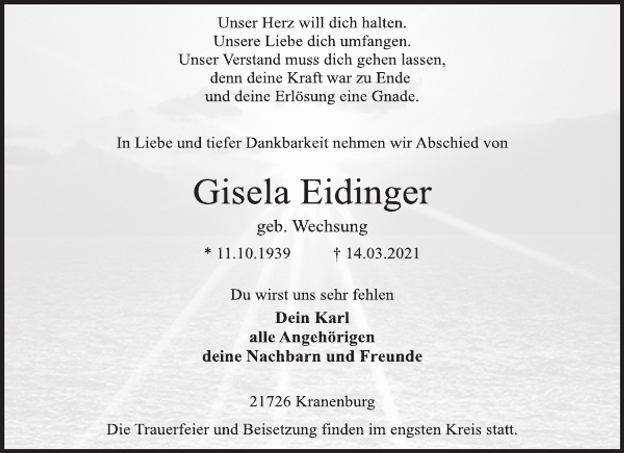 <p>Unser Herz will dich halten.<br />Unsere Liebe dich umfangen.<br />Unser Verstand muss dich gehen lassen,<br />denn deine Kraft war zu Ende<br />und deine Erlösung eine Gnade.<br />In Liebe und tiefer Dankbarkeit nehmen wir Abschied von<br />Gisela Eidinger<br />geb. Wechsung<br />* 11.10.1939 † 14.03.2021<br />Du wirst uns sehr fehlen<br />Dein Karl<br />alle Angehörigen<br />deine Nachbarn und Freunde<br />21726 Kranenburg<br />Die Trauerfeier und Beisetzung finden im engsten Kreis statt.</p>